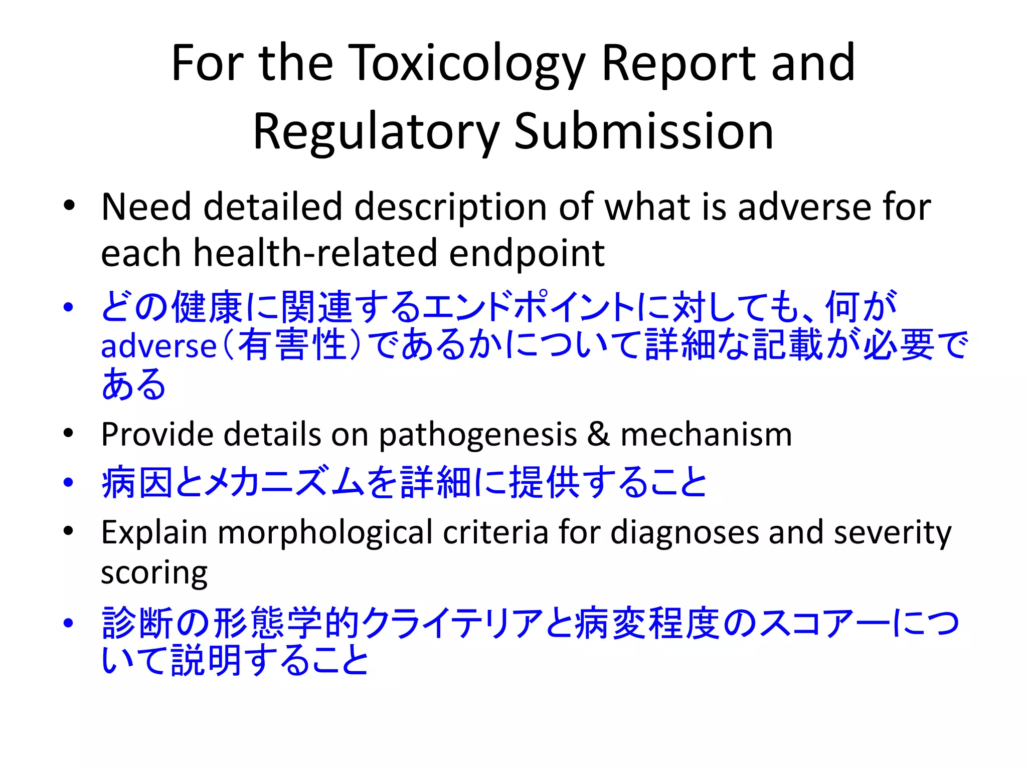 For the Toxicology Report and
Regulatory Submission
• Need detailed description of what is adverse for
each health-related endpoint
• どの健康に関連するエンドポイントに対しても、何が
adverse（有害性）であるかについて詳細な記載が必要で
ある
• Provide details on pathogenesis & mechanism
• 病因とメカニズムを詳細に提供すること
• Explain morphological criteria for diagnoses and severity
scoring
• 診断の形態学的クライテリアと病変程度のスコアーにつ
いて説明すること
 