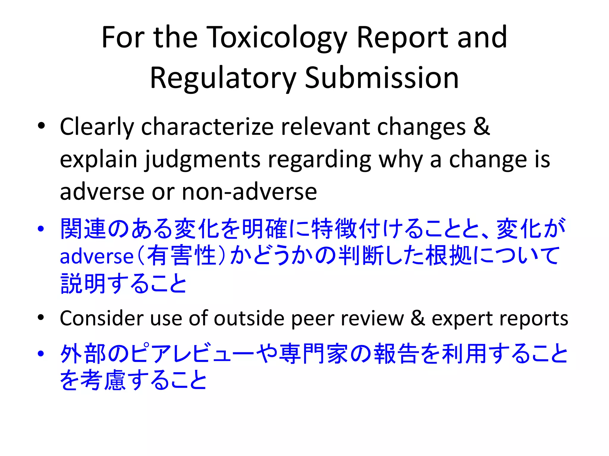 For the Toxicology Report and
Regulatory Submission
• Clearly characterize relevant changes &
explain judgments regarding why a change is
adverse or non-adverse
• 関連のある変化を明確に特徴付けることと、変化が
adverse（有害性）かどうかの判断した根拠について
説明すること
• Consider use of outside peer review & expert reports
• 外部のピアレビューや専門家の報告を利用すること
を考慮すること
 
