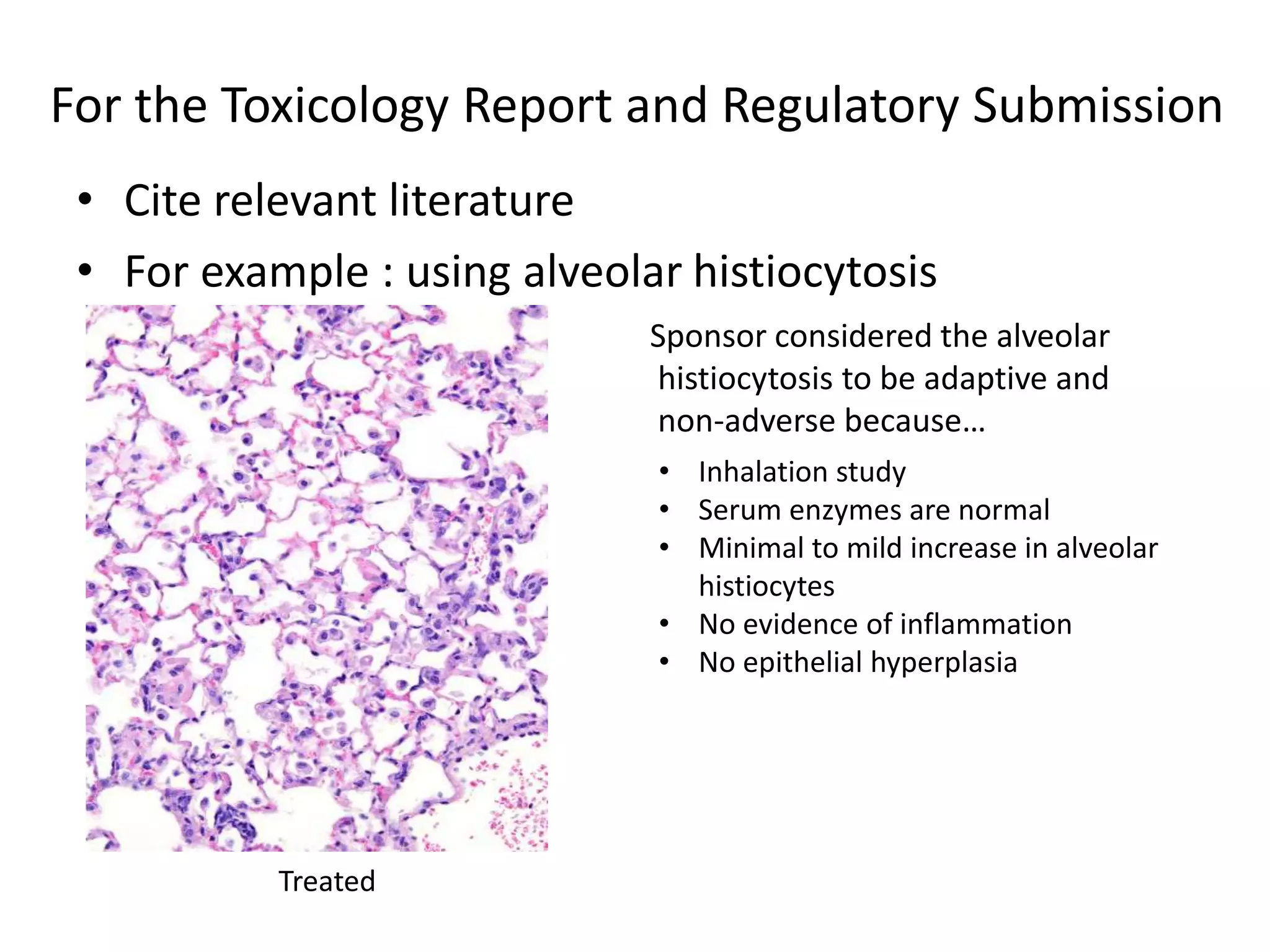 For the Toxicology Report and Regulatory Submission
• Cite relevant literature
• For example : using alveolar histiocytosis
Treated
• Inhalation study
• Serum enzymes are normal
• Minimal to mild increase in alveolar
histiocytes
• No evidence of inflammation
• No epithelial hyperplasia
Sponsor considered the alveolar
histiocytosis to be adaptive and
non-adverse because…
 