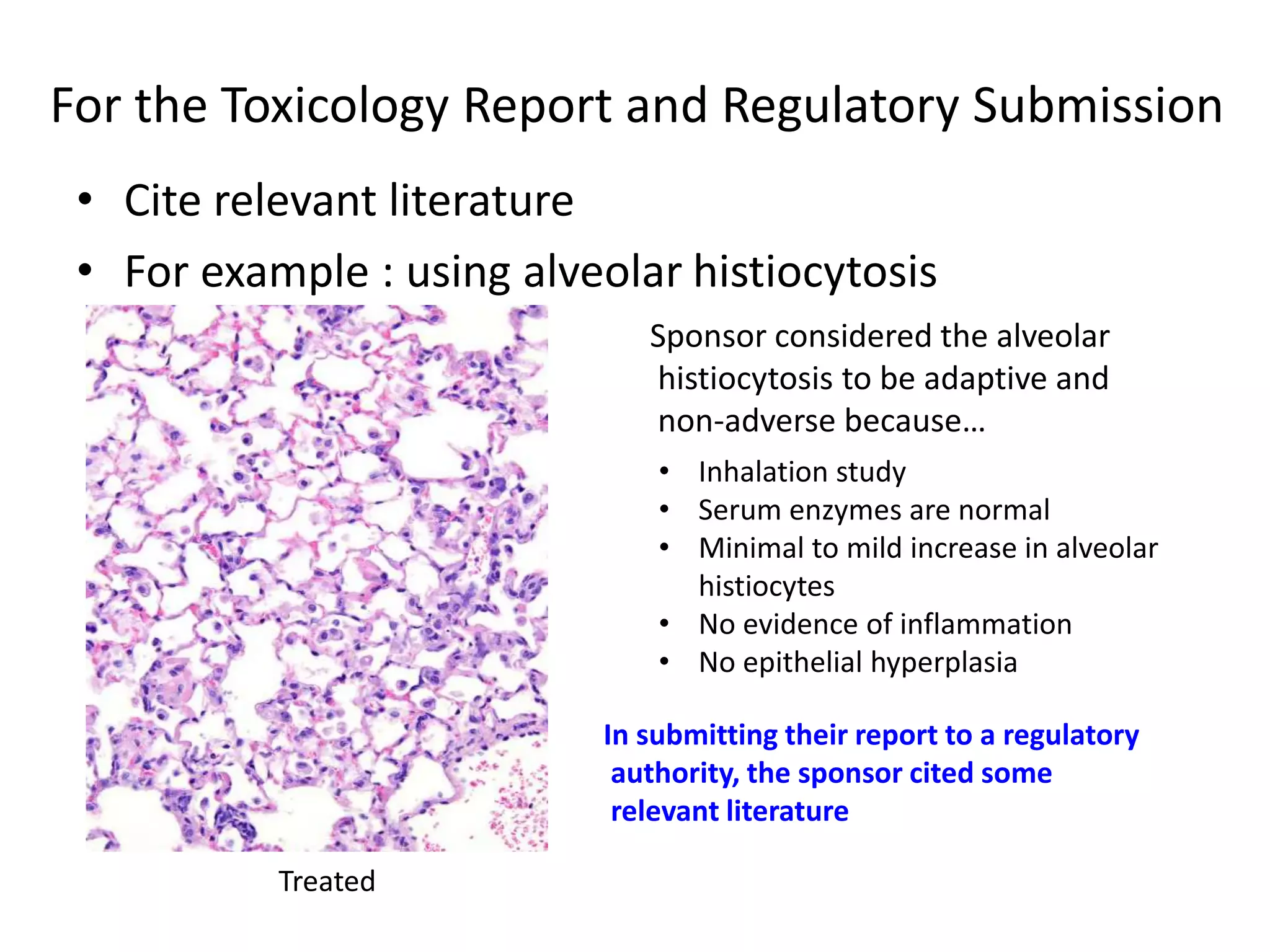 For the Toxicology Report and Regulatory Submission
• Cite relevant literature
• For example : using alveolar histiocytosis
Treated
• Inhalation study
• Serum enzymes are normal
• Minimal to mild increase in alveolar
histiocytes
• No evidence of inflammation
• No epithelial hyperplasia
Sponsor considered the alveolar
histiocytosis to be adaptive and
non-adverse because…
In submitting their report to a regulatory
authority, the sponsor cited some
relevant literature
 