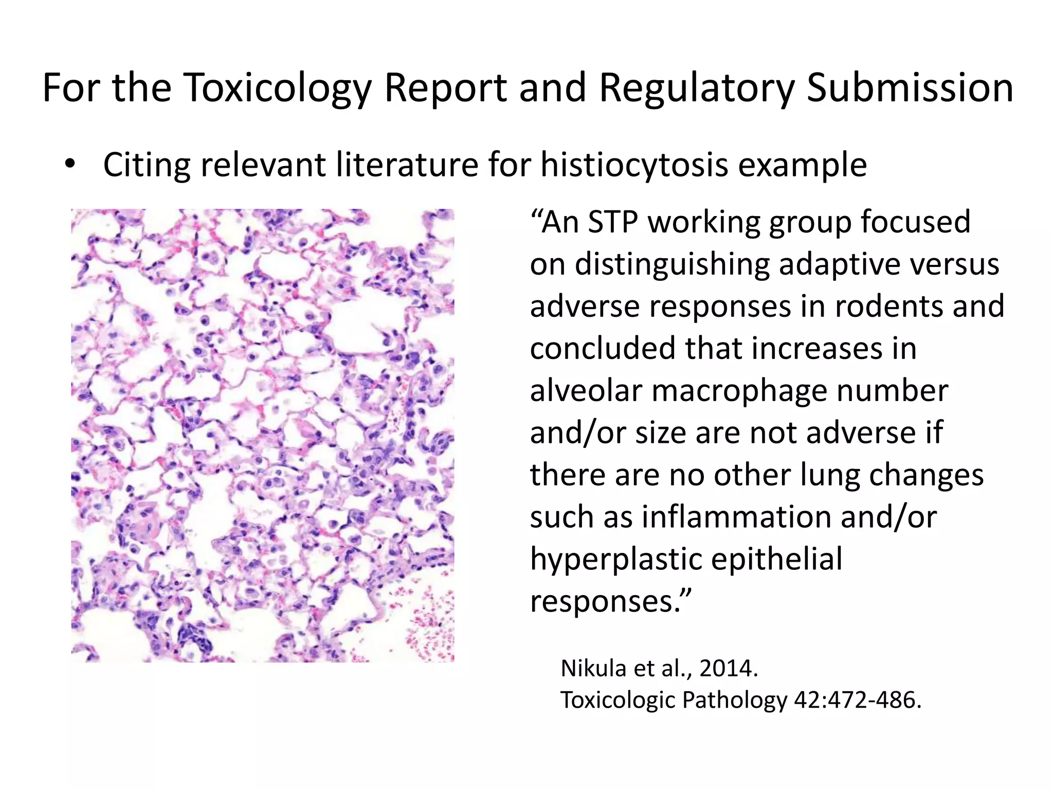 For the Toxicology Report and Regulatory Submission
• Citing relevant literature for histiocytosis example
Nikula et al., 2014.
Toxicologic Pathology 42:472-486.
“An STP working group focused
on distinguishing adaptive versus
adverse responses in rodents and
concluded that increases in
alveolar macrophage number
and/or size are not adverse if
there are no other lung changes
such as inflammation and/or
hyperplastic epithelial
responses.”
 