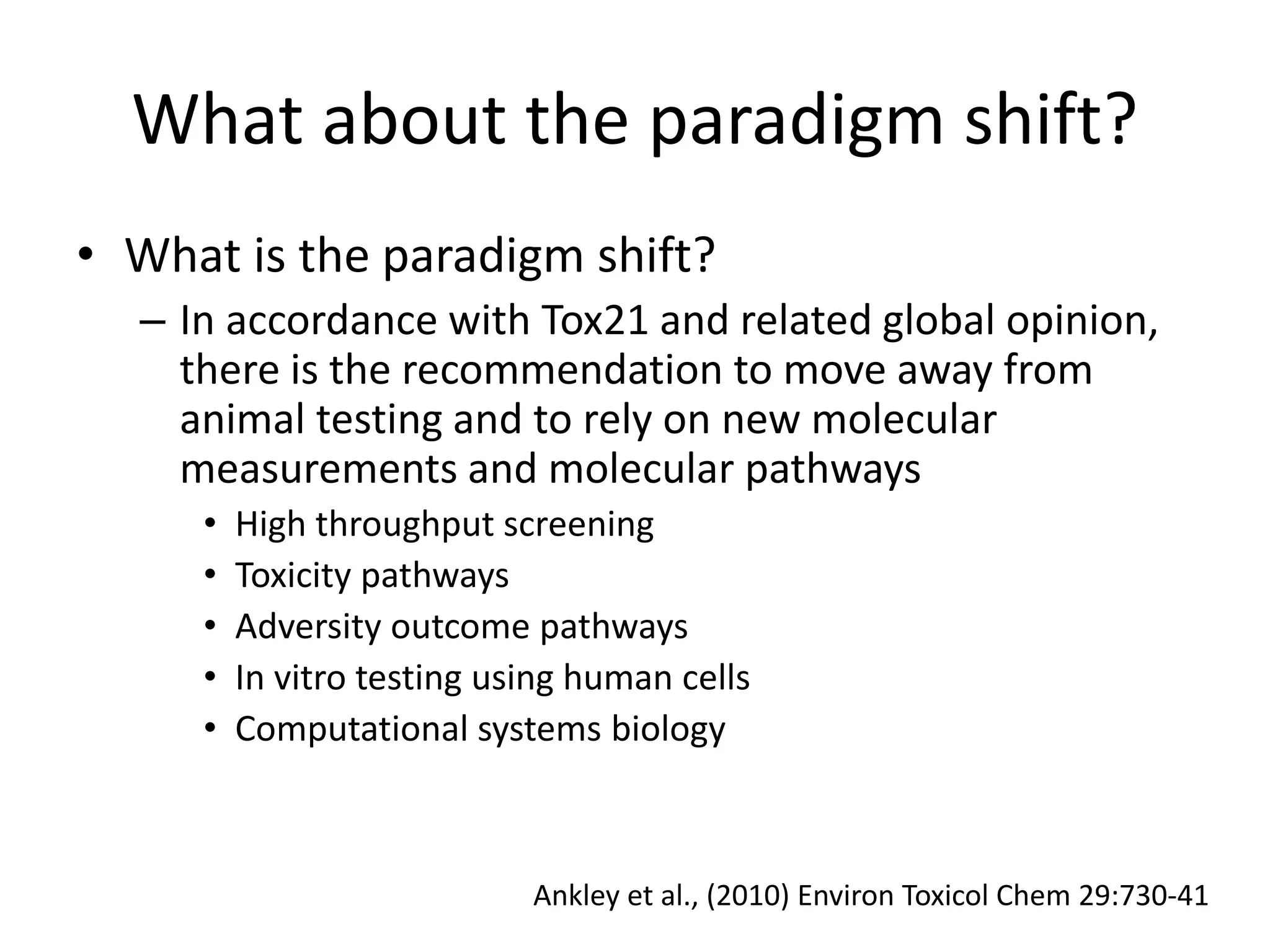 What about the paradigm shift?
• What is the paradigm shift?
– In accordance with Tox21 and related global opinion,
there is the recommendation to move away from
animal testing and to rely on new molecular
measurements and molecular pathways
• High throughput screening
• Toxicity pathways
• Adversity outcome pathways
• In vitro testing using human cells
• Computational systems biology
Ankley et al., (2010) Environ Toxicol Chem 29:730-41
 