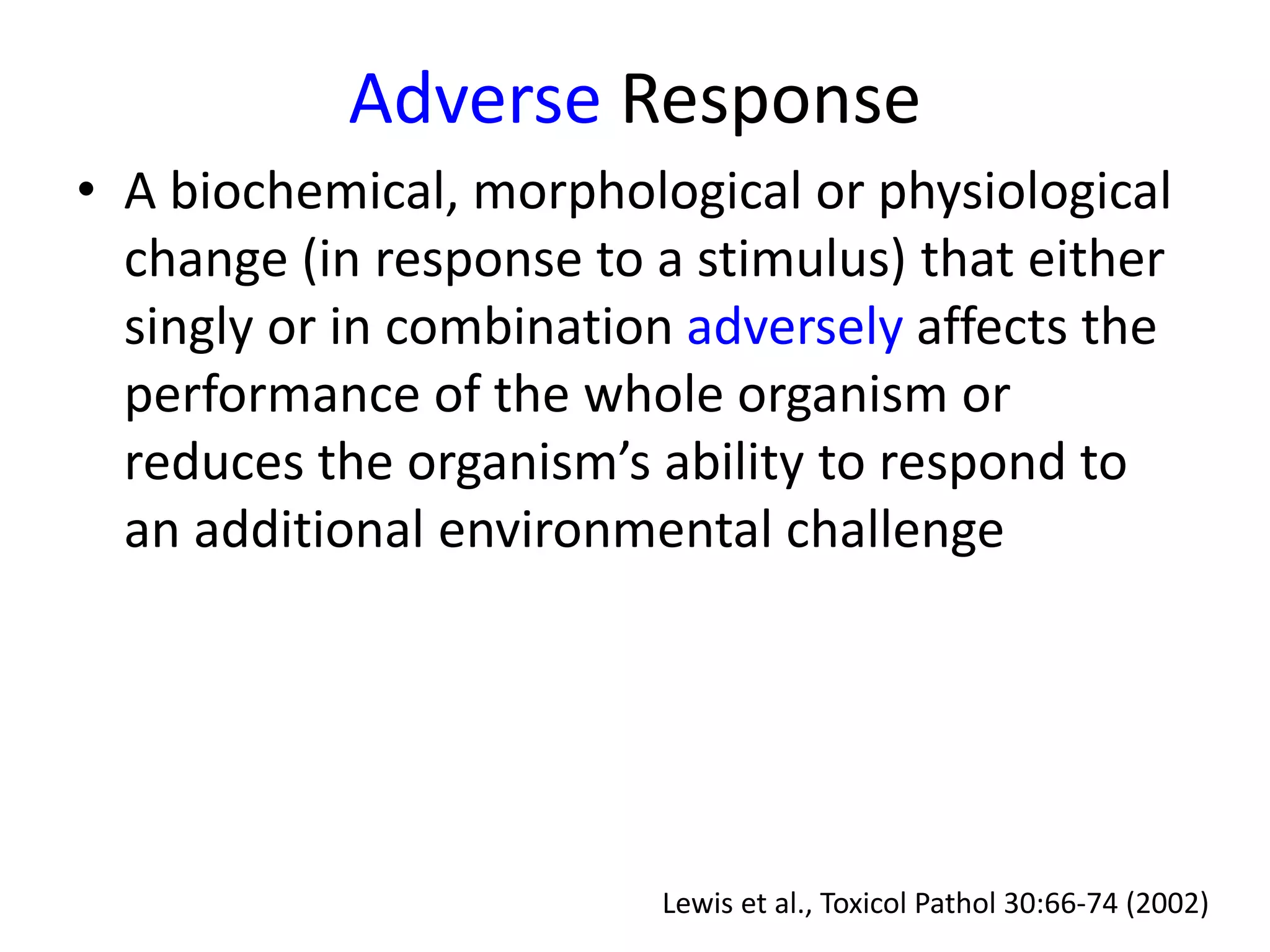 Adverse Response
• A biochemical, morphological or physiological
change (in response to a stimulus) that either
singly or in combination adversely affects the
performance of the whole organism or
reduces the organism’s ability to respond to
an additional environmental challenge
Lewis et al., Toxicol Pathol 30:66-74 (2002)
 