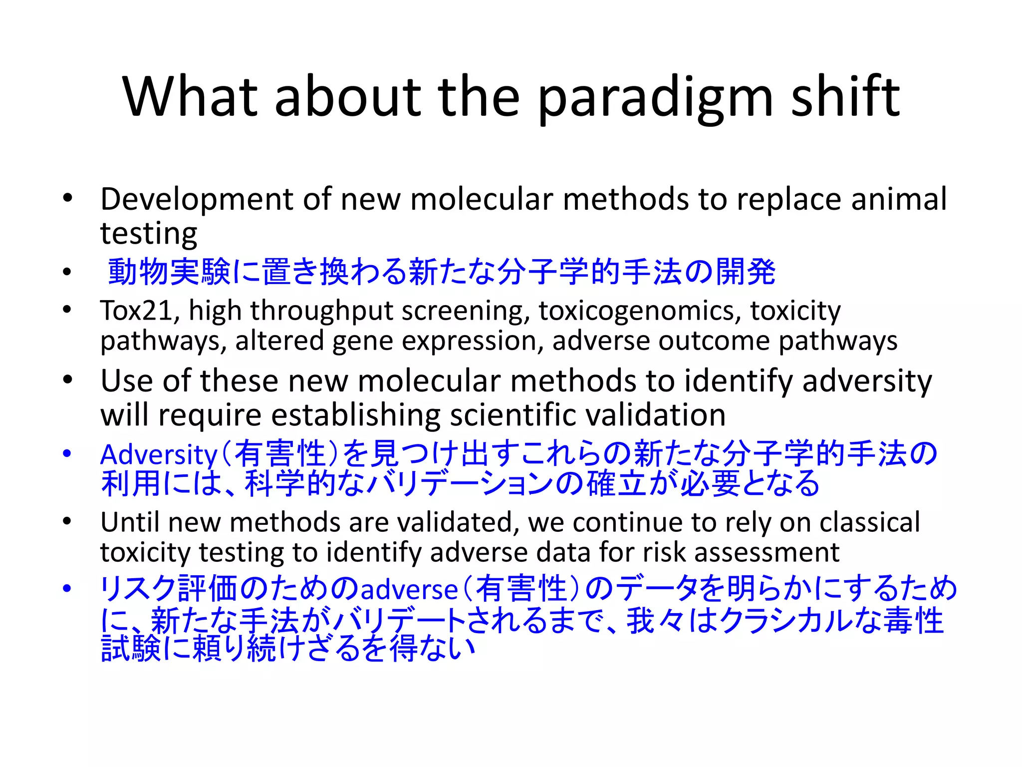 What about the paradigm shift
• Development of new molecular methods to replace animal
testing
• 動物実験に置き換わる新たな分子学的手法の開発
• Tox21, high throughput screening, toxicogenomics, toxicity
pathways, altered gene expression, adverse outcome pathways
• Use of these new molecular methods to identify adversity
will require establishing scientific validation
• Adversity（有害性）を見つけ出すこれらの新たな分子学的手法の
利用には、科学的なバリデーションの確立が必要となる
• Until new methods are validated, we continue to rely on classical
toxicity testing to identify adverse data for risk assessment
• リスク評価のためのadverse（有害性）のデータを明らかにするため
に、新たな手法がバリデートされるまで、我々はクラシカルな毒性
試験に頼り続けざるを得ない
 