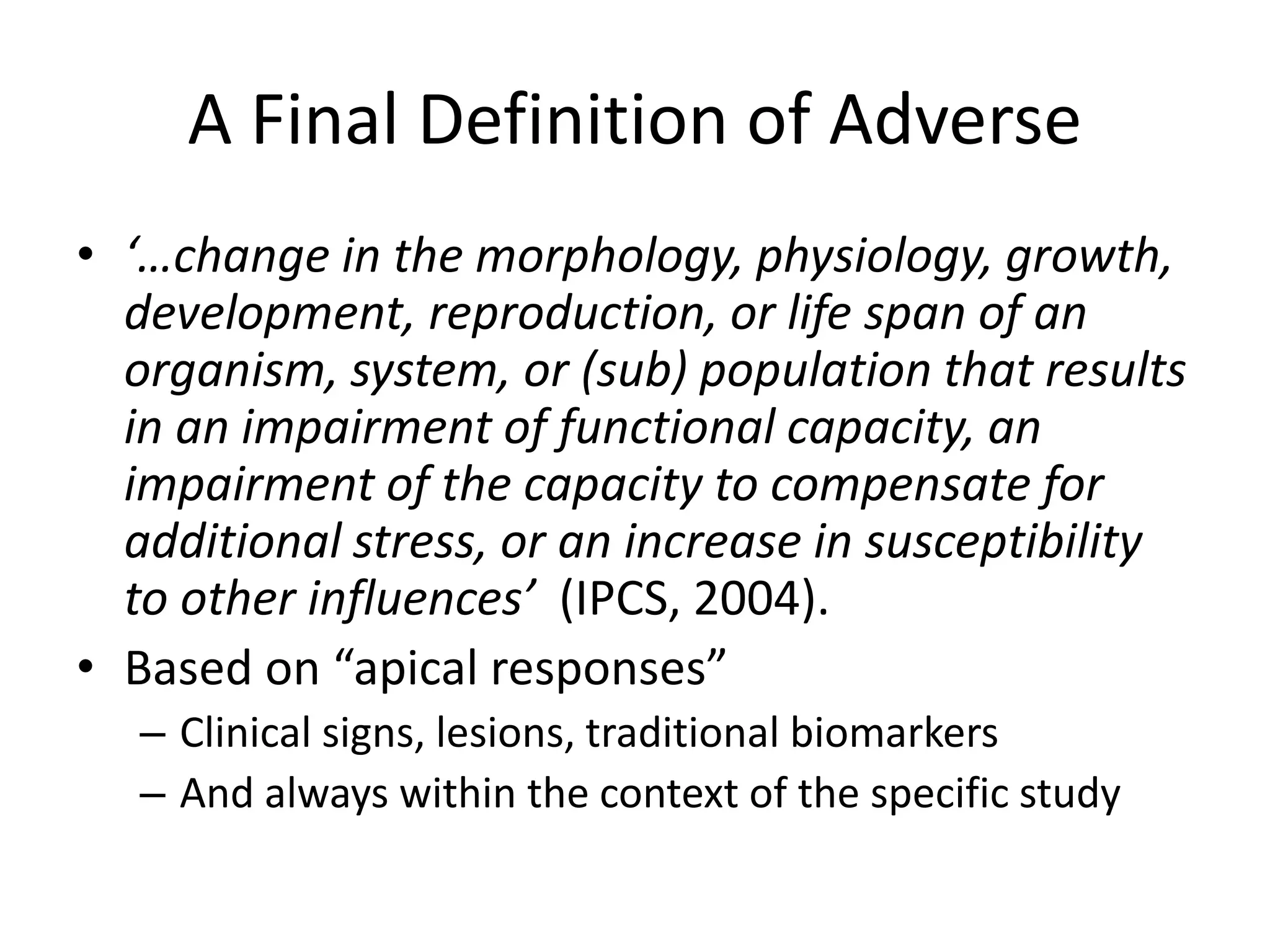 A Final Definition of Adverse
• ‘…change in the morphology, physiology, growth,
development, reproduction, or life span of an
organism, system, or (sub) population that results
in an impairment of functional capacity, an
impairment of the capacity to compensate for
additional stress, or an increase in susceptibility
to other influences’ (IPCS, 2004).
• Based on “apical responses”
– Clinical signs, lesions, traditional biomarkers
– And always within the context of the specific study
 