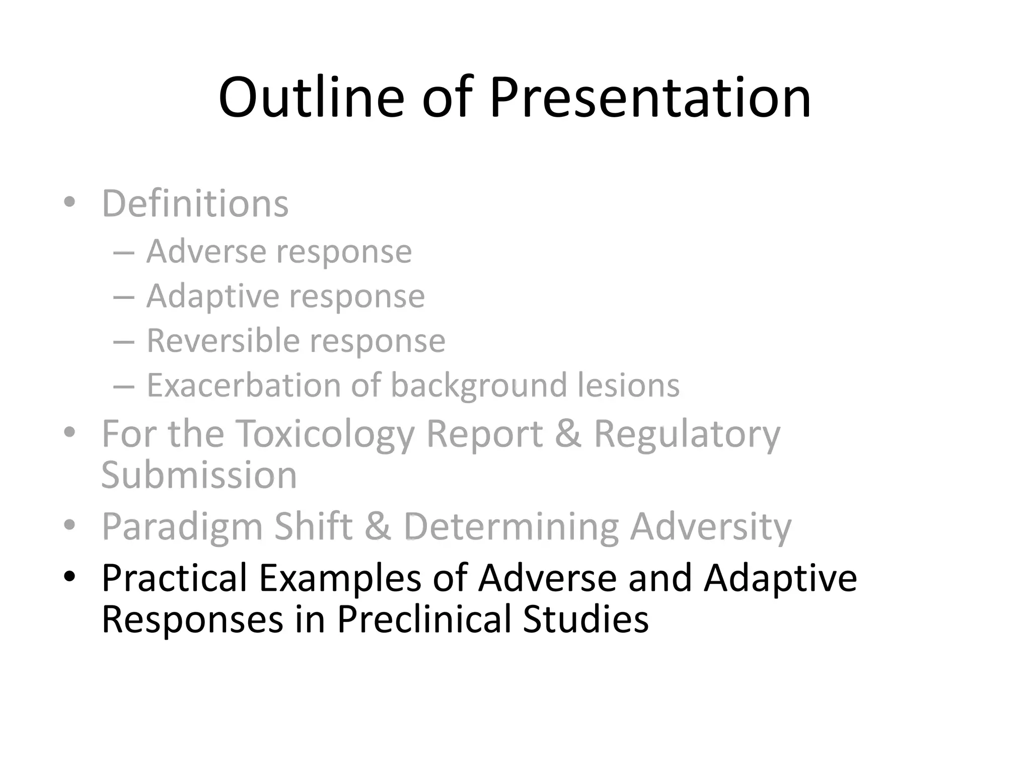 • Definitions
– Adverse response
– Adaptive response
– Reversible response
– Exacerbation of background lesions
• For the Toxicology Report & Regulatory
Submission
• Paradigm Shift & Determining Adversity
• Practical Examples of Adverse and Adaptive
Responses in Preclinical Studies
Outline of Presentation
 