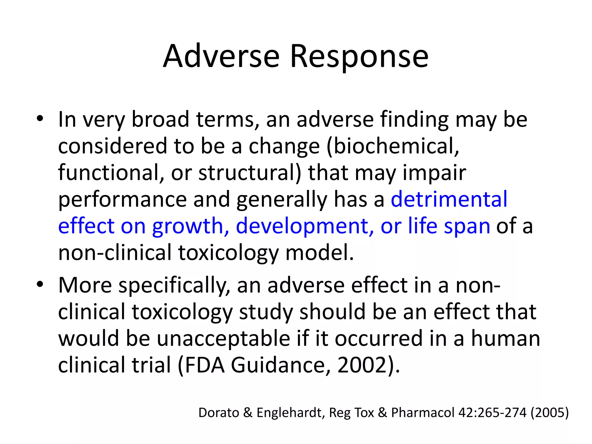 Adverse Response
• In very broad terms, an adverse finding may be
considered to be a change (biochemical,
functional, or structural) that may impair
performance and generally has a detrimental
effect on growth, development, or life span of a
non-clinical toxicology model.
• More specifically, an adverse effect in a non-
clinical toxicology study should be an effect that
would be unacceptable if it occurred in a human
clinical trial (FDA Guidance, 2002).
Dorato & Englehardt, Reg Tox & Pharmacol 42:265-274 (2005)
 