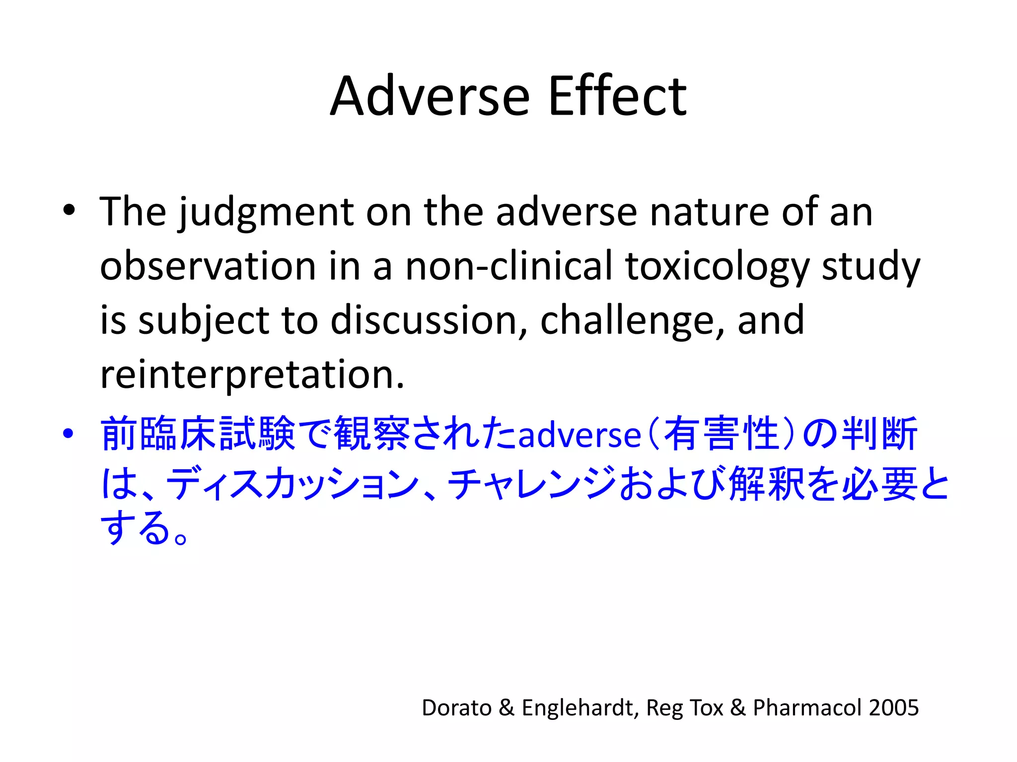 Adverse Effect
• The judgment on the adverse nature of an
observation in a non-clinical toxicology study
is subject to discussion, challenge, and
reinterpretation.
• 前臨床試験で観察されたadverse（有害性）の判断
は、ディスカッション、チャレンジおよび解釈を必要と
する。
Dorato & Englehardt, Reg Tox & Pharmacol 2005
 