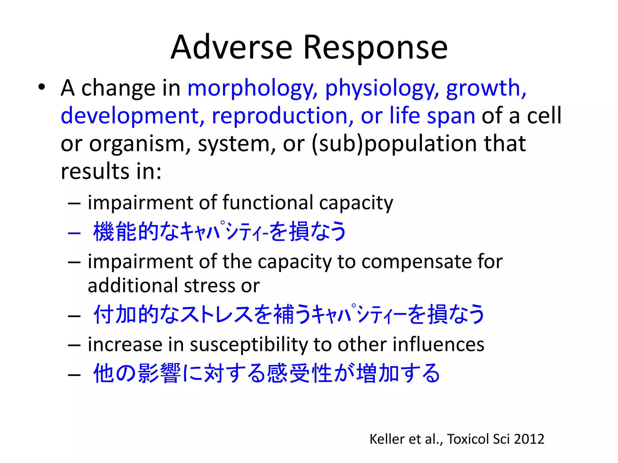 Adverse Response
• A change in morphology, physiology, growth,
development, reproduction, or life span of a cell
or organism, system, or (sub)population that
results in:
– impairment of functional capacity
– 機能的なｷｬﾊﾟｼﾃｨ‐を損なう
– impairment of the capacity to compensate for
additional stress or
– 付加的なストレスを補うｷｬﾊﾟｼﾃｨｰを損なう
– increase in susceptibility to other influences
– 他の影響に対する感受性が増加する
Keller et al., Toxicol Sci 2012
 