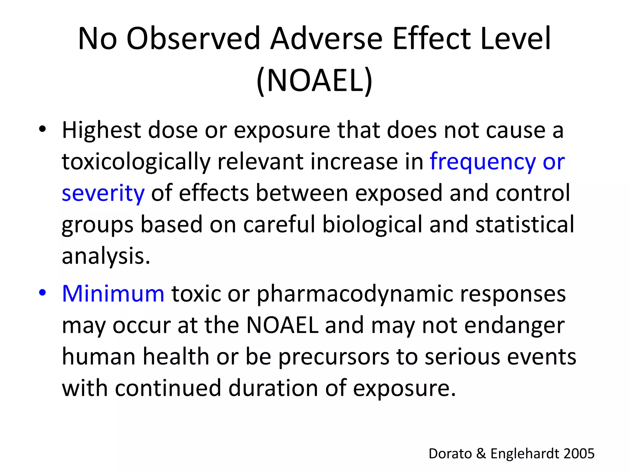No Observed Adverse Effect Level
(NOAEL)
• Highest dose or exposure that does not cause a
toxicologically relevant increase in frequency or
severity of effects between exposed and control
groups based on careful biological and statistical
analysis.
• Minimum toxic or pharmacodynamic responses
may occur at the NOAEL and may not endanger
human health or be precursors to serious events
with continued duration of exposure.
Dorato & Englehardt 2005
 