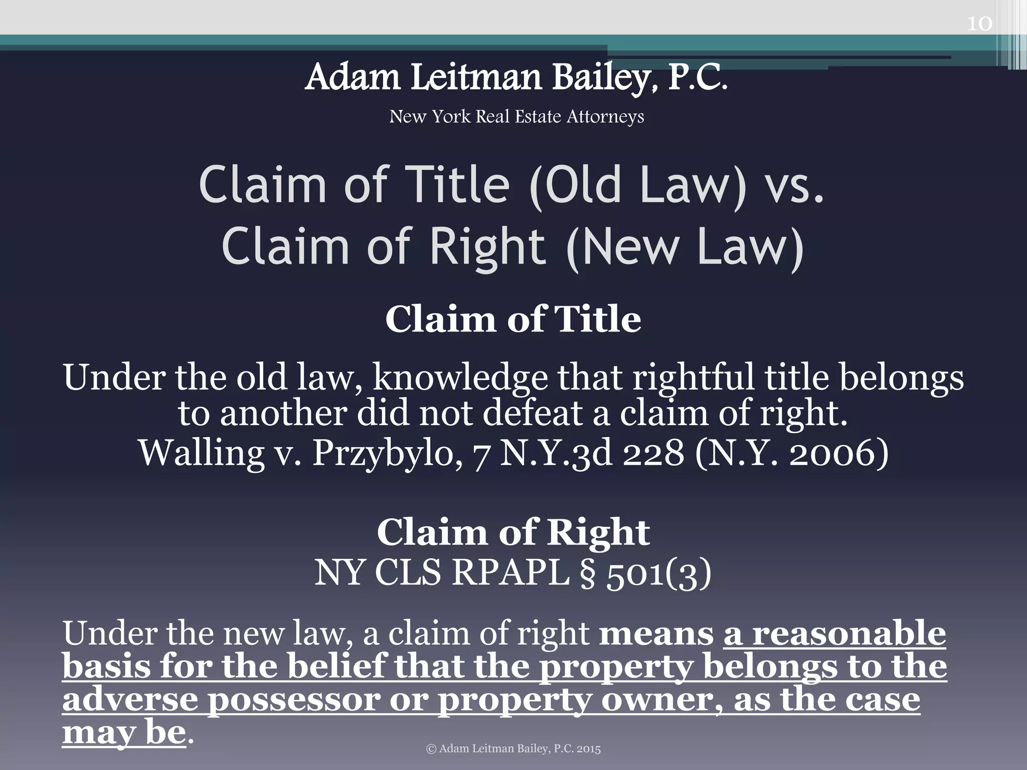 Claim of Title
Under the old law, knowledge that rightful title belongs
to another did not defeat a claim of right.
Walling v. Przybylo, 7 N.Y.3d 228 (N.Y. 2006)
Claim of Right
NY CLS RPAPL § 501(3)
Under the new law, a claim of right means a reasonable
basis for the belief that the property belongs to the
adverse possessor or property owner, as the case
may be.
10
Claim of Title (Old Law) vs.
Claim of Right (New Law)
© Adam Leitman Bailey, P.C. 2015
Adam Leitman Bailey, P.C.
New York Real Estate Attorneys
 