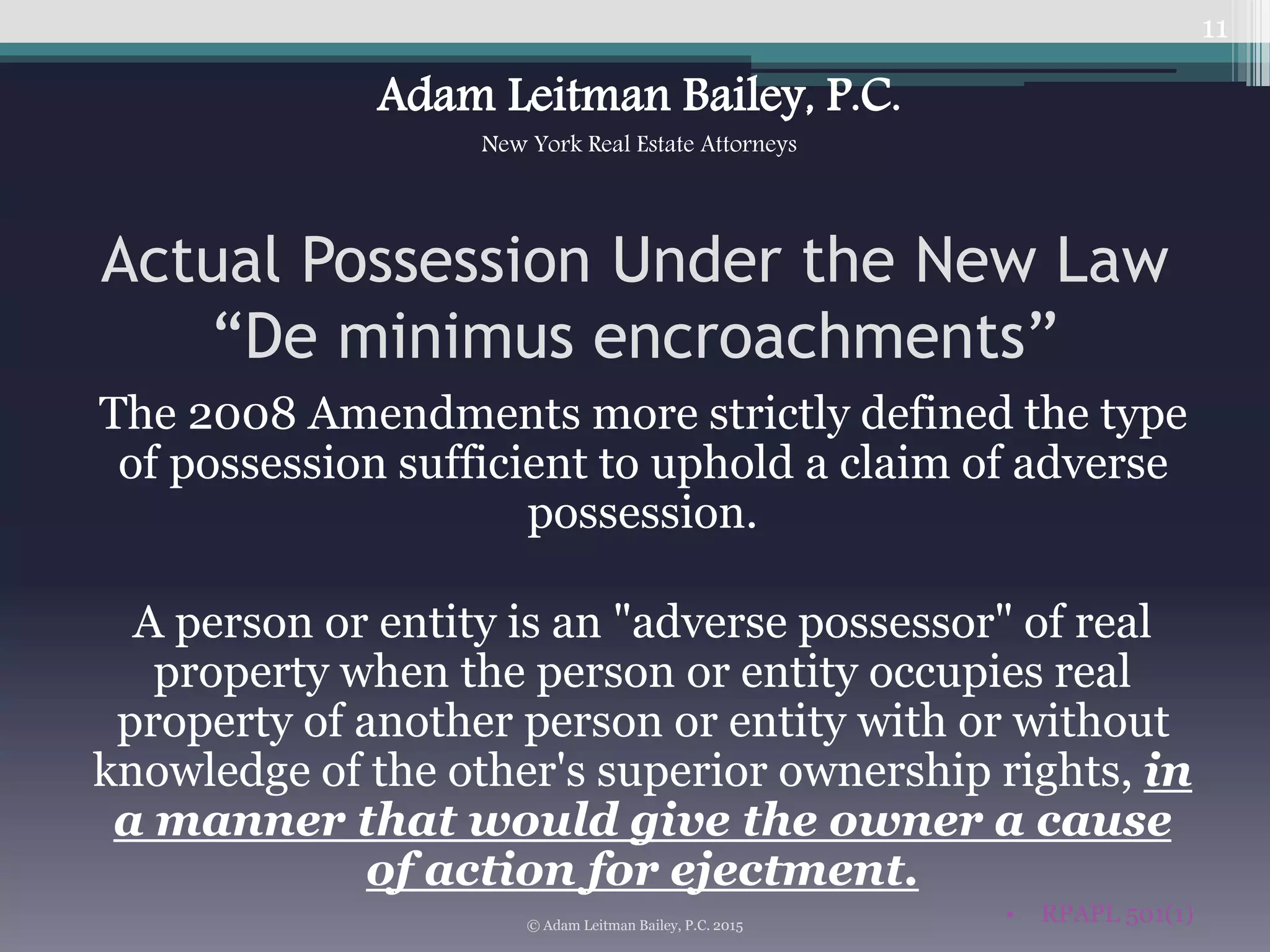 Actual Possession Under the New Law
“De minimus encroachments”
The 2008 Amendments more strictly defined the type
of possession sufficient to uphold a claim of adverse
possession.
A person or entity is an "adverse possessor" of real
property when the person or entity occupies real
property of another person or entity with or without
knowledge of the other's superior ownership rights, in
a manner that would give the owner a cause
of action for ejectment.
• RPAPL 501(1)
11
© Adam Leitman Bailey, P.C. 2015
Adam Leitman Bailey, P.C.
New York Real Estate Attorneys
 