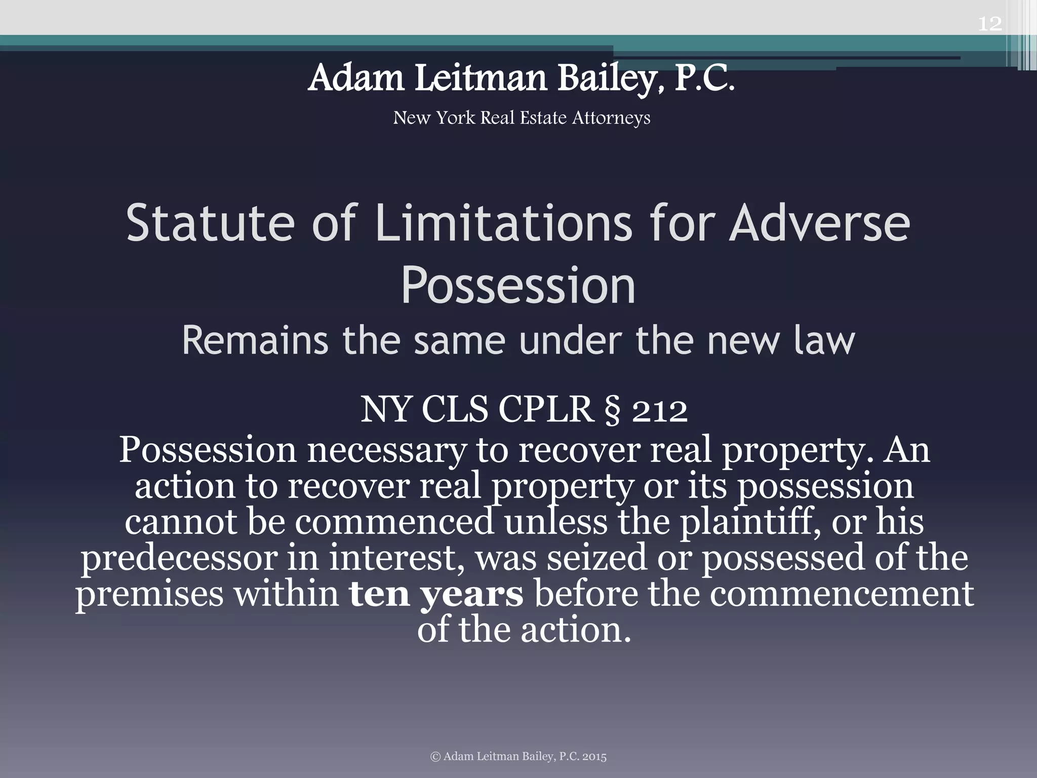 Statute of Limitations for Adverse
Possession
Remains the same under the new law
NY CLS CPLR § 212
Possession necessary to recover real property. An
action to recover real property or its possession
cannot be commenced unless the plaintiff, or his
predecessor in interest, was seized or possessed of the
premises within ten years before the commencement
of the action.
12
© Adam Leitman Bailey, P.C. 2015
Adam Leitman Bailey, P.C.
New York Real Estate Attorneys
 
