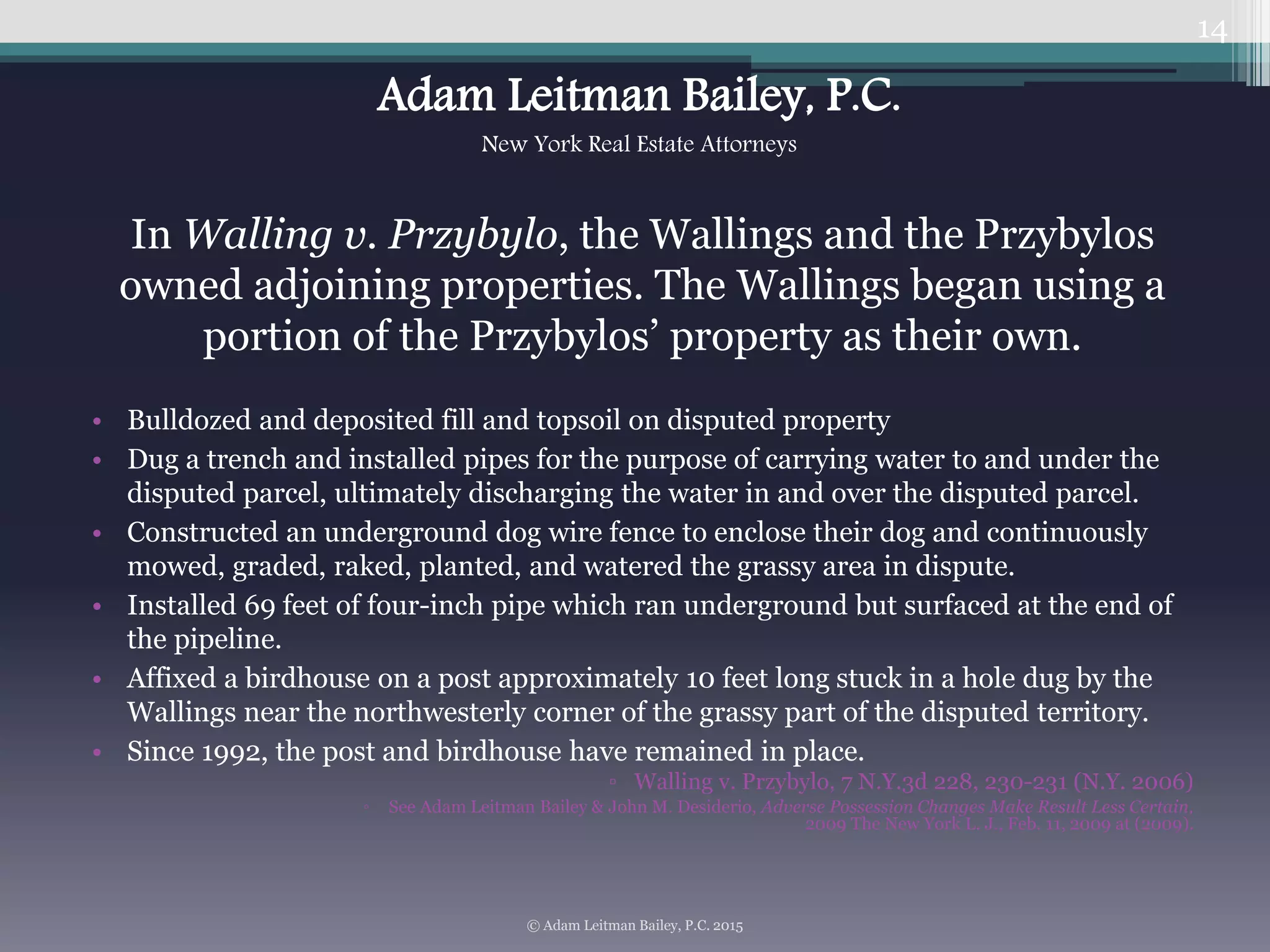 In Walling v. Przybylo, the Wallings and the Przybylos
owned adjoining properties. The Wallings began using a
portion of the Przybylos’ property as their own.
• Bulldozed and deposited fill and topsoil on disputed property
• Dug a trench and installed pipes for the purpose of carrying water to and under the
disputed parcel, ultimately discharging the water in and over the disputed parcel.
• Constructed an underground dog wire fence to enclose their dog and continuously
mowed, graded, raked, planted, and watered the grassy area in dispute.
• Installed 69 feet of four-inch pipe which ran underground but surfaced at the end of
the pipeline.
• Affixed a birdhouse on a post approximately 10 feet long stuck in a hole dug by the
Wallings near the northwesterly corner of the grassy part of the disputed territory.
• Since 1992, the post and birdhouse have remained in place.
▫ Walling v. Przybylo, 7 N.Y.3d 228, 230-231 (N.Y. 2006)
◦ See Adam Leitman Bailey & John M. Desiderio, Adverse Possession Changes Make Result Less Certain,
2009 The New York L. J., Feb. 11, 2009 at (2009).
14
© Adam Leitman Bailey, P.C. 2015
Adam Leitman Bailey, P.C.
New York Real Estate Attorneys
 