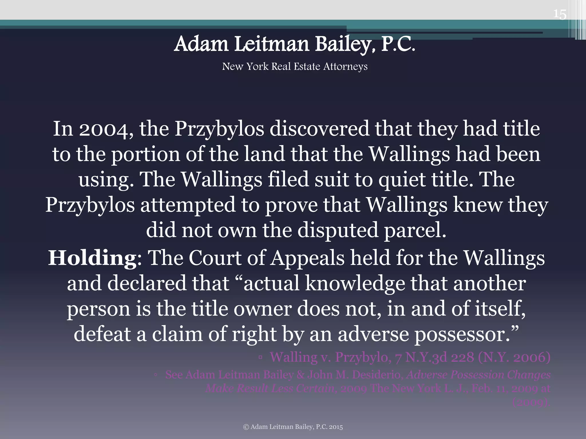 In 2004, the Przybylos discovered that they had title
to the portion of the land that the Wallings had been
using. The Wallings filed suit to quiet title. The
Przybylos attempted to prove that Wallings knew they
did not own the disputed parcel.
Holding: The Court of Appeals held for the Wallings
and declared that “actual knowledge that another
person is the title owner does not, in and of itself,
defeat a claim of right by an adverse possessor.”
▫ Walling v. Przybylo, 7 N.Y.3d 228 (N.Y. 2006)
◦ See Adam Leitman Bailey & John M. Desiderio, Adverse Possession Changes
Make Result Less Certain, 2009 The New York L. J., Feb. 11, 2009 at
(2009).
15
© Adam Leitman Bailey, P.C. 2015
Adam Leitman Bailey, P.C.
New York Real Estate Attorneys
 