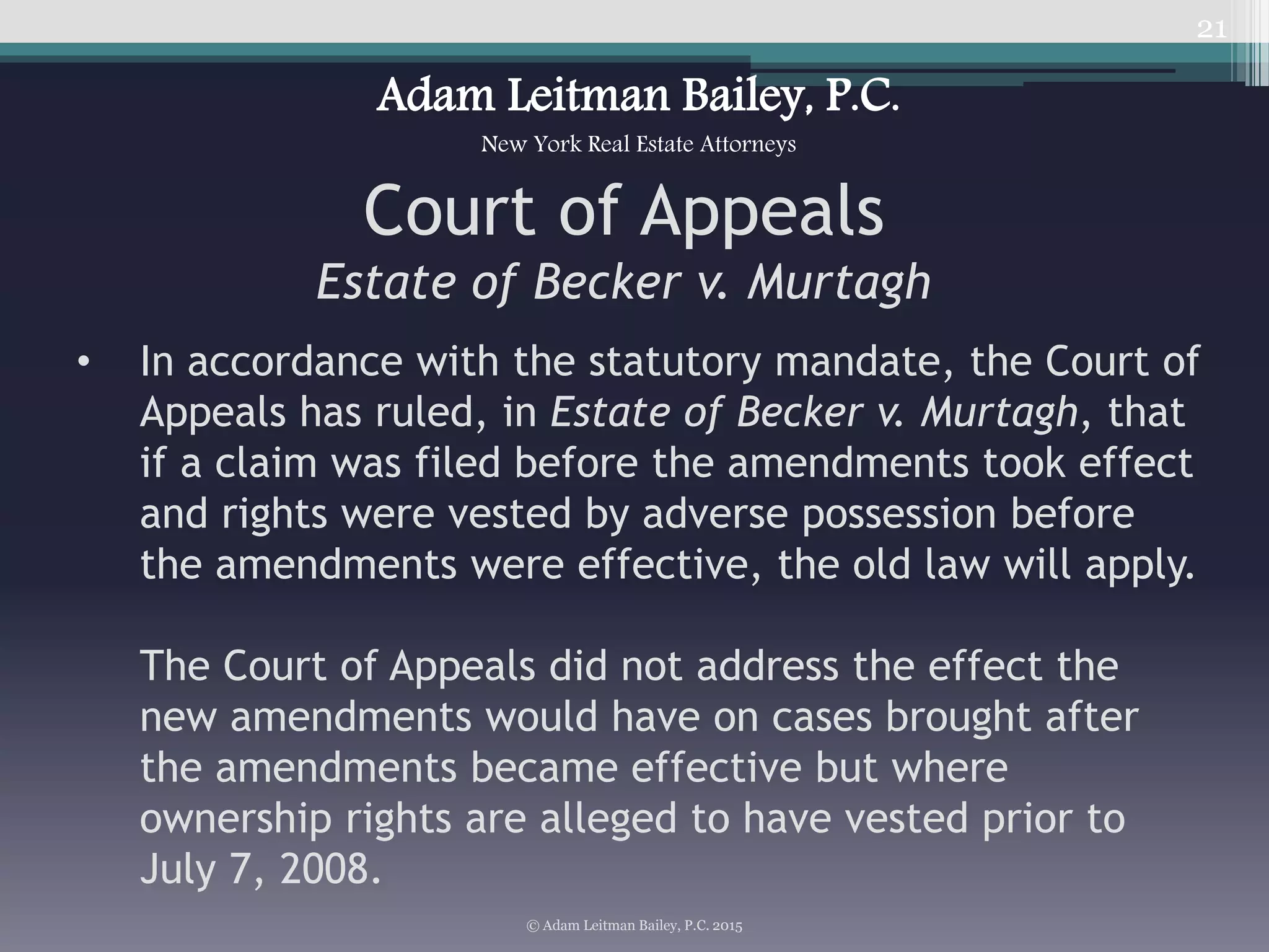 • In accordance with the statutory mandate, the Court of
Appeals has ruled, in Estate of Becker v. Murtagh, that
if a claim was filed before the amendments took effect
and rights were vested by adverse possession before
the amendments were effective, the old law will apply.
The Court of Appeals did not address the effect the
new amendments would have on cases brought after
the amendments became effective but where
ownership rights are alleged to have vested prior to
July 7, 2008.
21
© Adam Leitman Bailey, P.C. 2015
Adam Leitman Bailey, P.C.
New York Real Estate Attorneys
Court of Appeals
Estate of Becker v. Murtagh
 