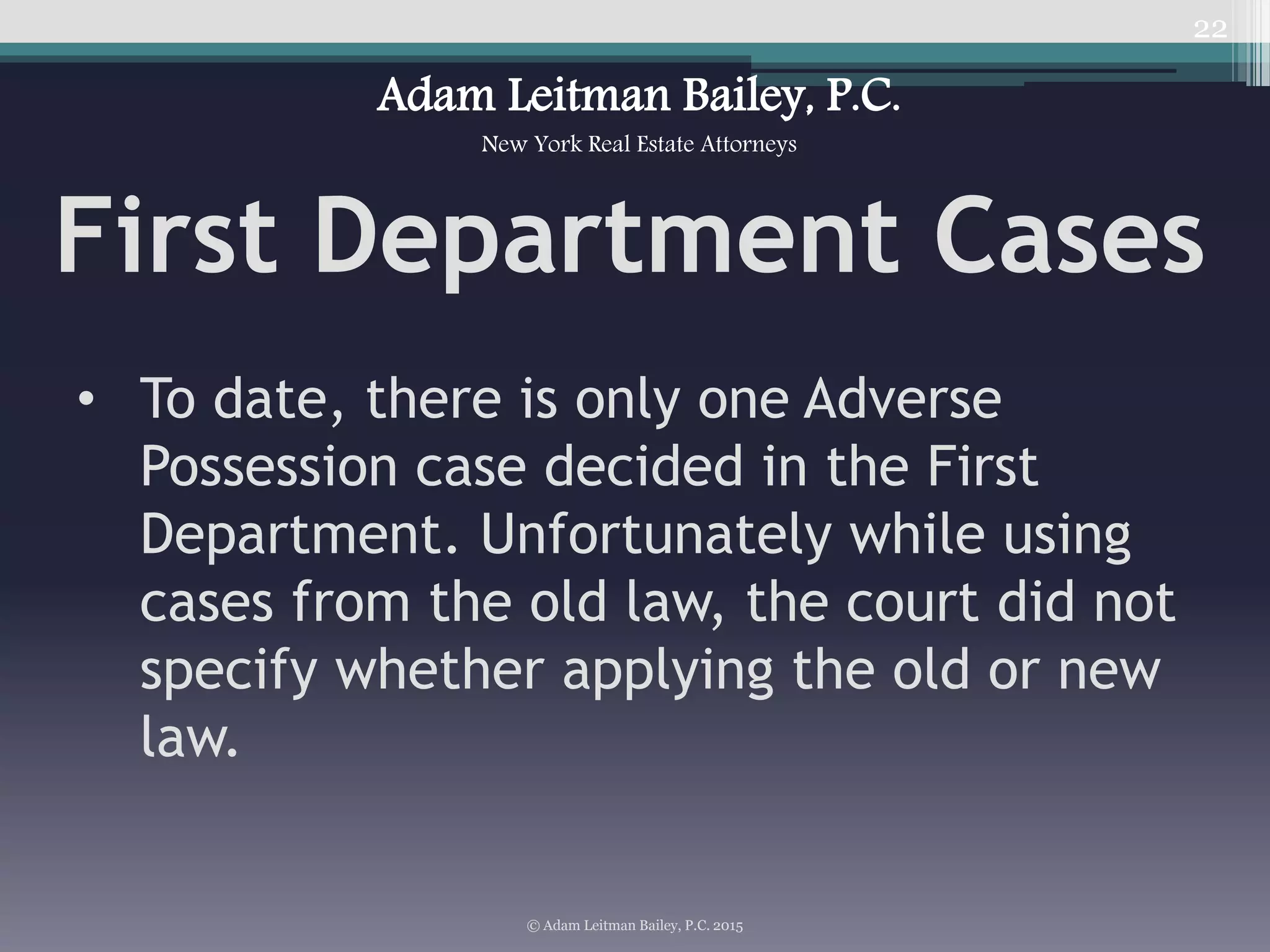 • To date, there is only one Adverse
Possession case decided in the First
Department. Unfortunately while using
cases from the old law, the court did not
specify whether applying the old or new
law.
22
© Adam Leitman Bailey, P.C. 2015
Adam Leitman Bailey, P.C.
New York Real Estate Attorneys
First Department Cases
 