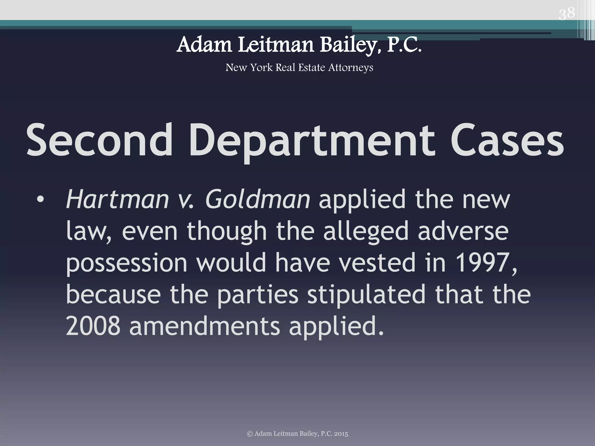 38
Second Department Cases
• Hartman v. Goldman applied the new
law, even though the alleged adverse
possession would have vested in 1997,
because the parties stipulated that the
2008 amendments applied.
© Adam Leitman Bailey, P.C. 2015
Adam Leitman Bailey, P.C.
New York Real Estate Attorneys
 