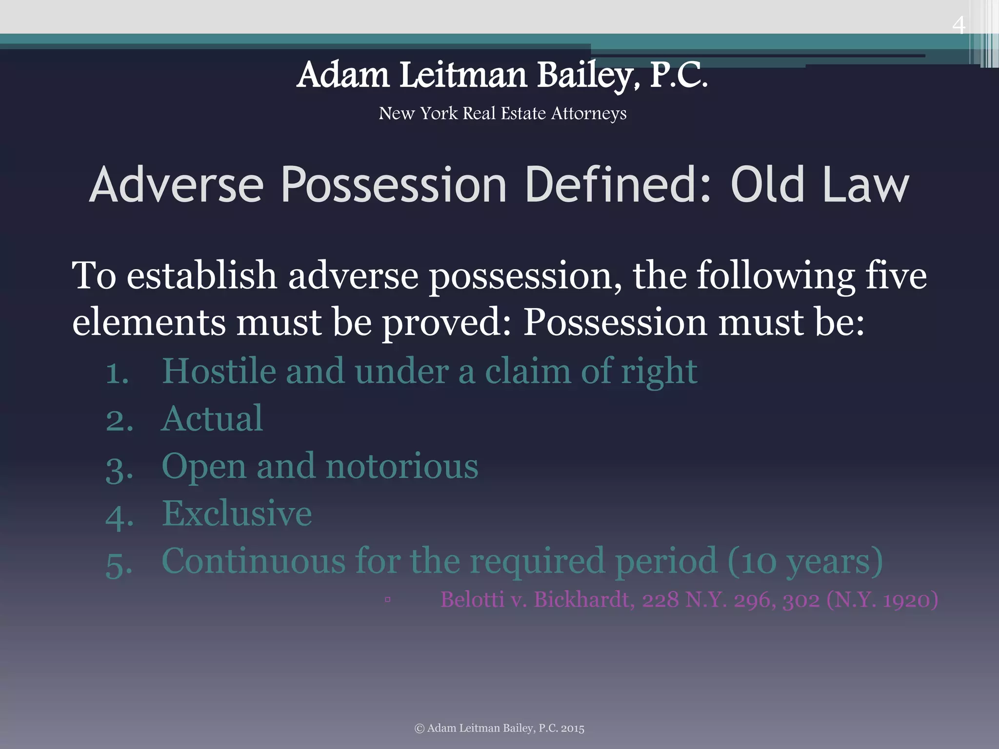 Adverse Possession Defined: Old Law
To establish adverse possession, the following five
elements must be proved: Possession must be:
1. Hostile and under a claim of right
2. Actual
3. Open and notorious
4. Exclusive
5. Continuous for the required period (10 years)
▫ Belotti v. Bickhardt, 228 N.Y. 296, 302 (N.Y. 1920)
4
© Adam Leitman Bailey, P.C. 2015
Adam Leitman Bailey, P.C.
New York Real Estate Attorneys
 