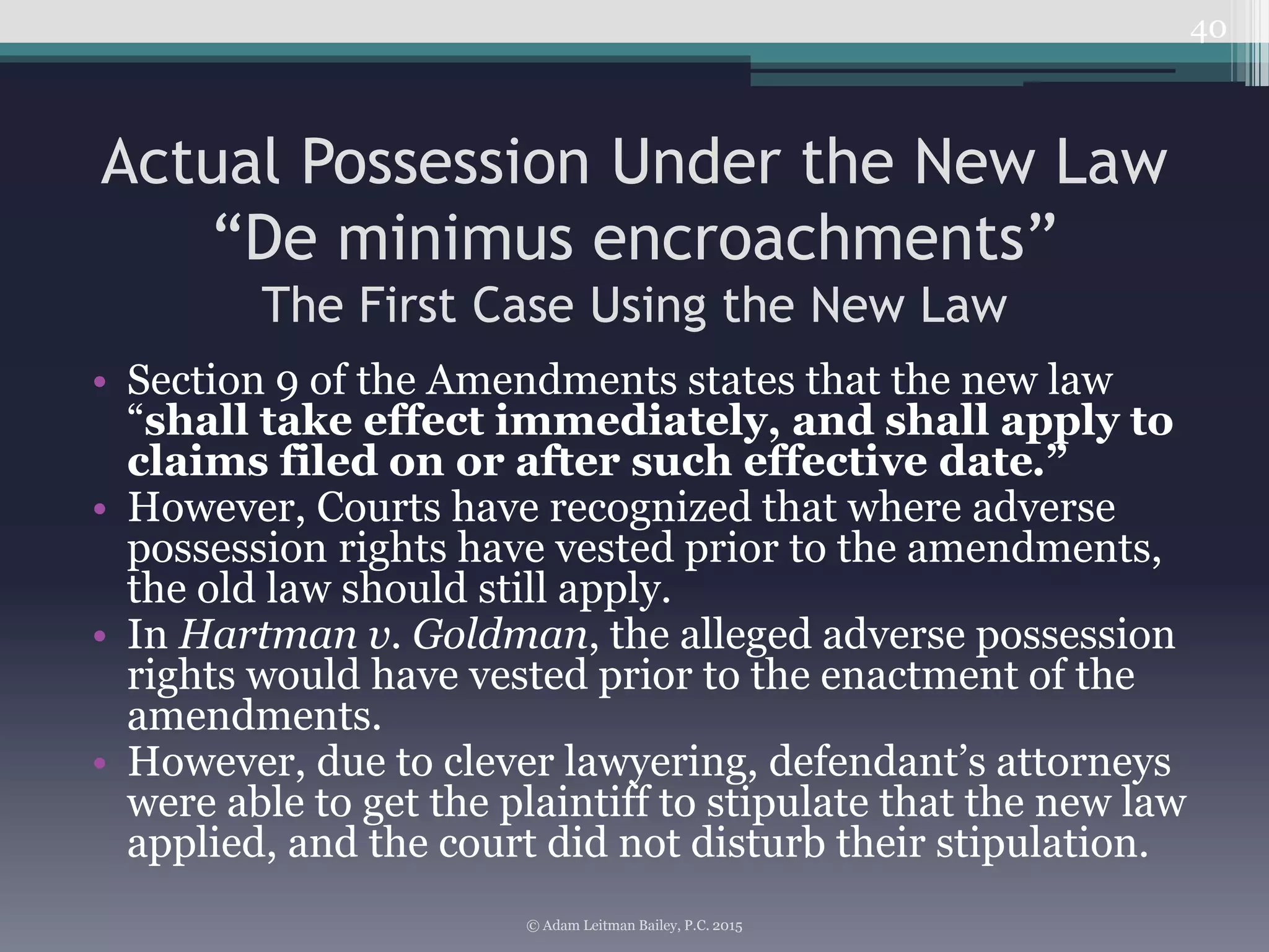 Actual Possession Under the New Law
“De minimus encroachments”
The First Case Using the New Law
• Section 9 of the Amendments states that the new law
“shall take effect immediately, and shall apply to
claims filed on or after such effective date.”
• However, Courts have recognized that where adverse
possession rights have vested prior to the amendments,
the old law should still apply.
• In Hartman v. Goldman, the alleged adverse possession
rights would have vested prior to the enactment of the
amendments.
• However, due to clever lawyering, defendant’s attorneys
were able to get the plaintiff to stipulate that the new law
applied, and the court did not disturb their stipulation.
40
© Adam Leitman Bailey, P.C. 2015
 
