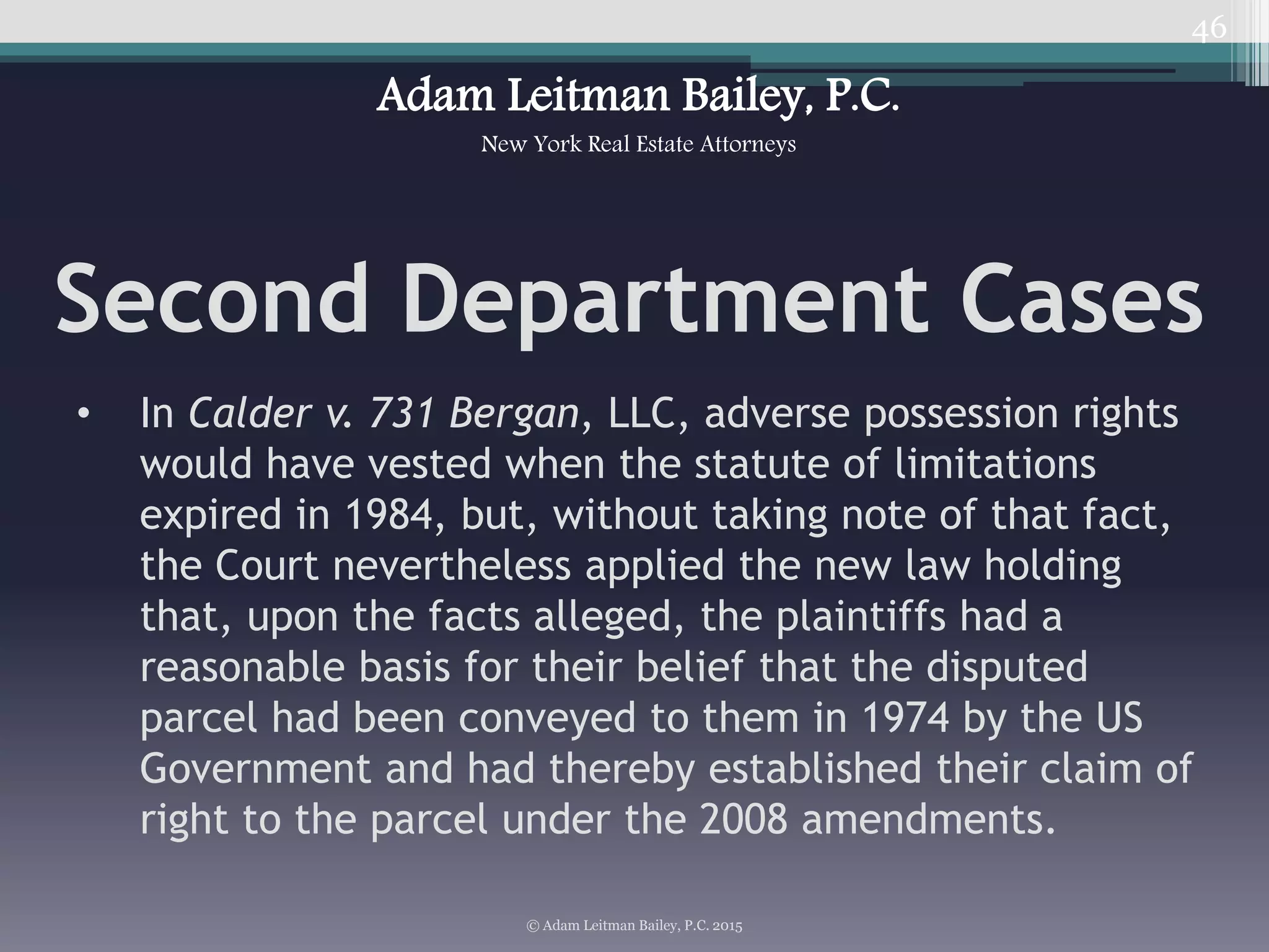 46
Second Department Cases
• In Calder v. 731 Bergan, LLC, adverse possession rights
would have vested when the statute of limitations
expired in 1984, but, without taking note of that fact,
the Court nevertheless applied the new law holding
that, upon the facts alleged, the plaintiffs had a
reasonable basis for their belief that the disputed
parcel had been conveyed to them in 1974 by the US
Government and had thereby established their claim of
right to the parcel under the 2008 amendments.
© Adam Leitman Bailey, P.C. 2015
Adam Leitman Bailey, P.C.
New York Real Estate Attorneys
 