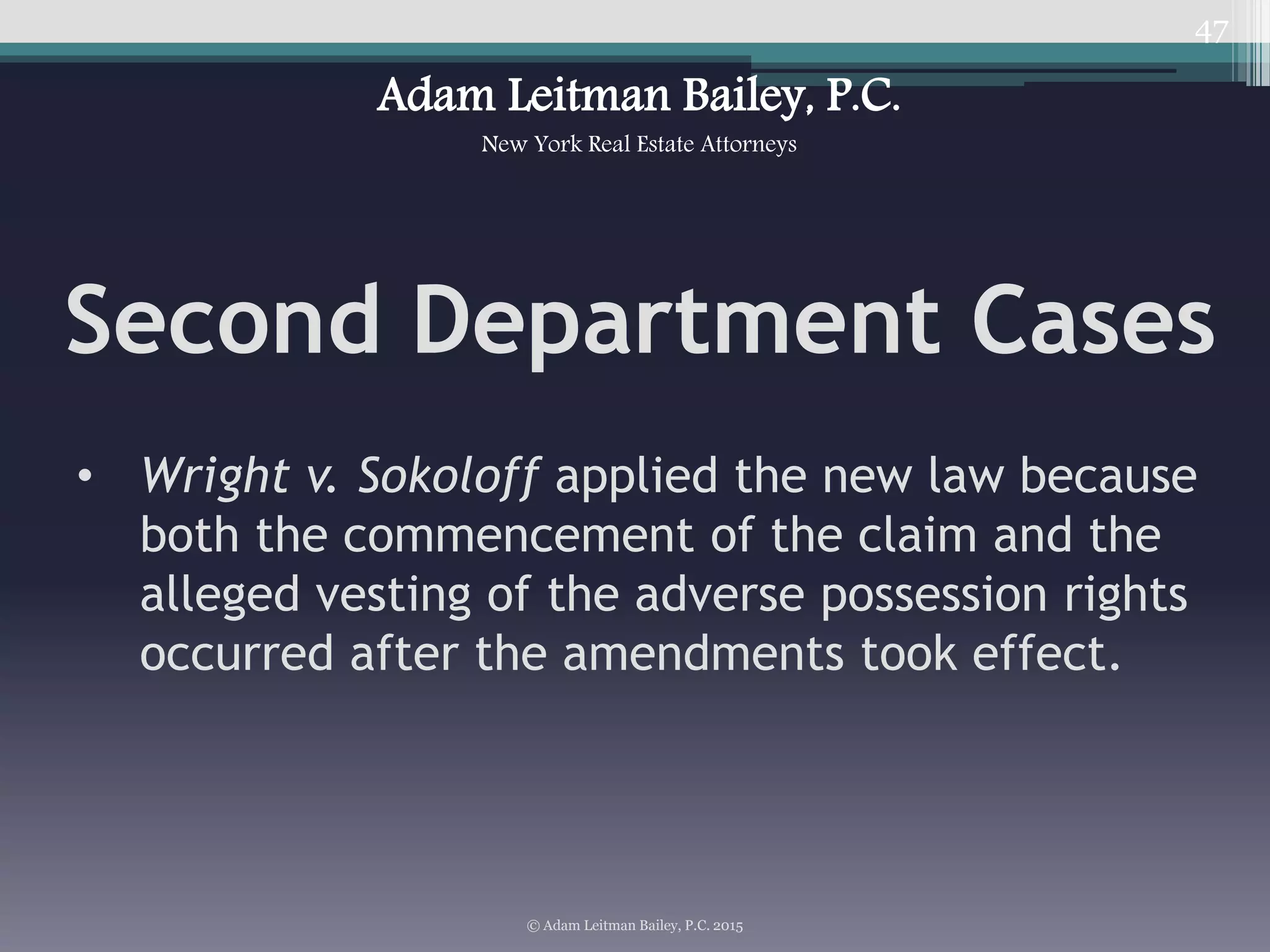 47
Second Department Cases
• Wright v. Sokoloff applied the new law because
both the commencement of the claim and the
alleged vesting of the adverse possession rights
occurred after the amendments took effect.
© Adam Leitman Bailey, P.C. 2015
Adam Leitman Bailey, P.C.
New York Real Estate Attorneys
 