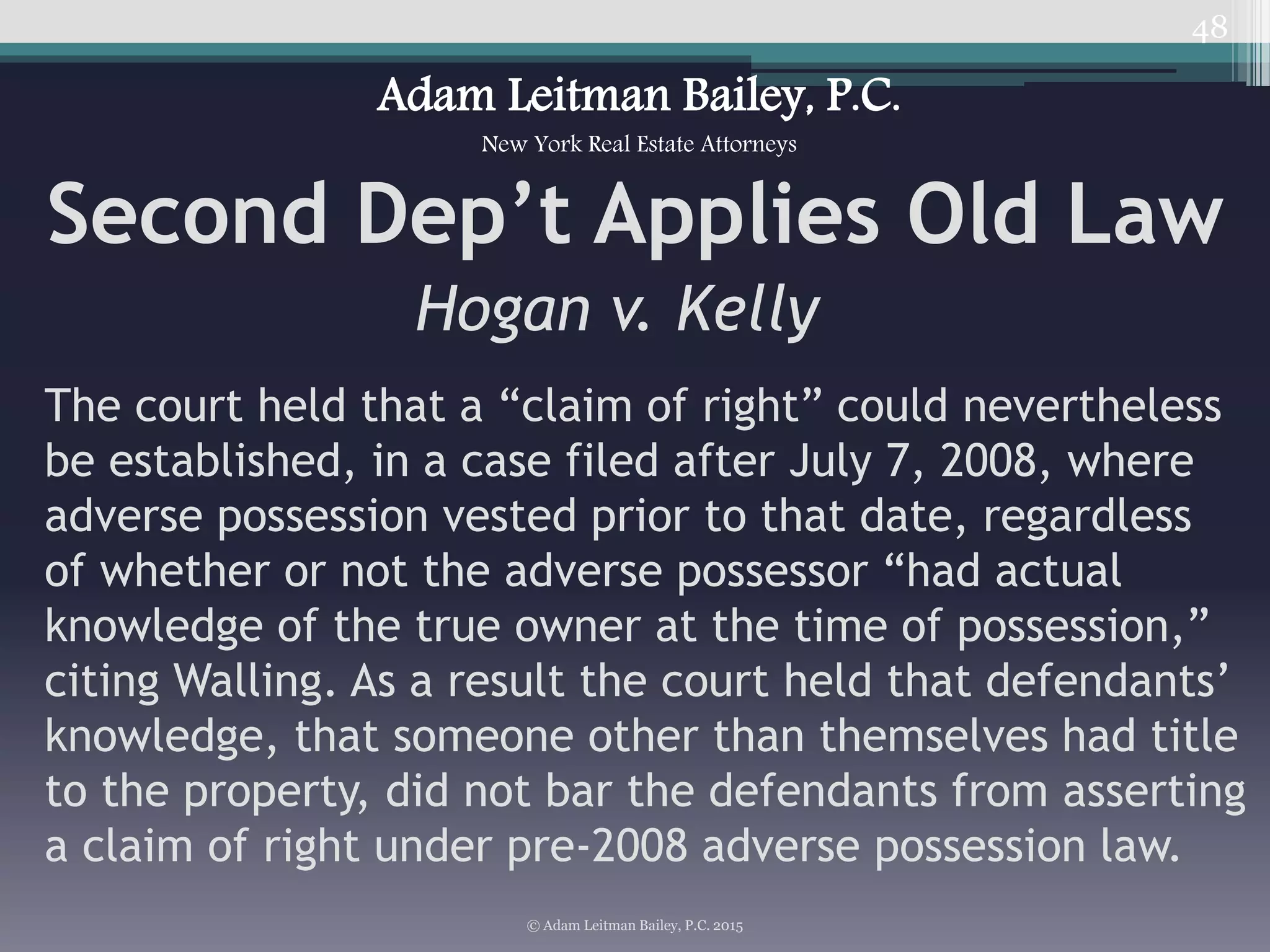 48
Second Dep’t Applies Old Law
Hogan v. Kelly
© Adam Leitman Bailey, P.C. 2015
Adam Leitman Bailey, P.C.
New York Real Estate Attorneys
The court held that a “claim of right” could nevertheless
be established, in a case filed after July 7, 2008, where
adverse possession vested prior to that date, regardless
of whether or not the adverse possessor “had actual
knowledge of the true owner at the time of possession,”
citing Walling. As a result the court held that defendants’
knowledge, that someone other than themselves had title
to the property, did not bar the defendants from asserting
a claim of right under pre-2008 adverse possession law.
 