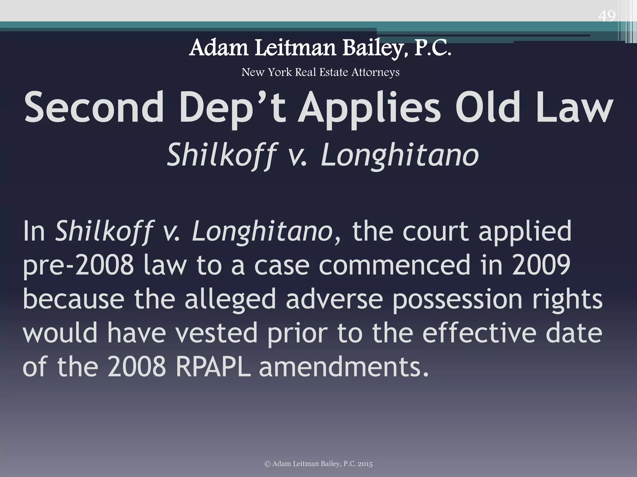 49
Second Dep’t Applies Old Law
Shilkoff v. Longhitano
© Adam Leitman Bailey, P.C. 2015
Adam Leitman Bailey, P.C.
New York Real Estate Attorneys
In Shilkoff v. Longhitano, the court applied
pre-2008 law to a case commenced in 2009
because the alleged adverse possession rights
would have vested prior to the effective date
of the 2008 RPAPL amendments.
 