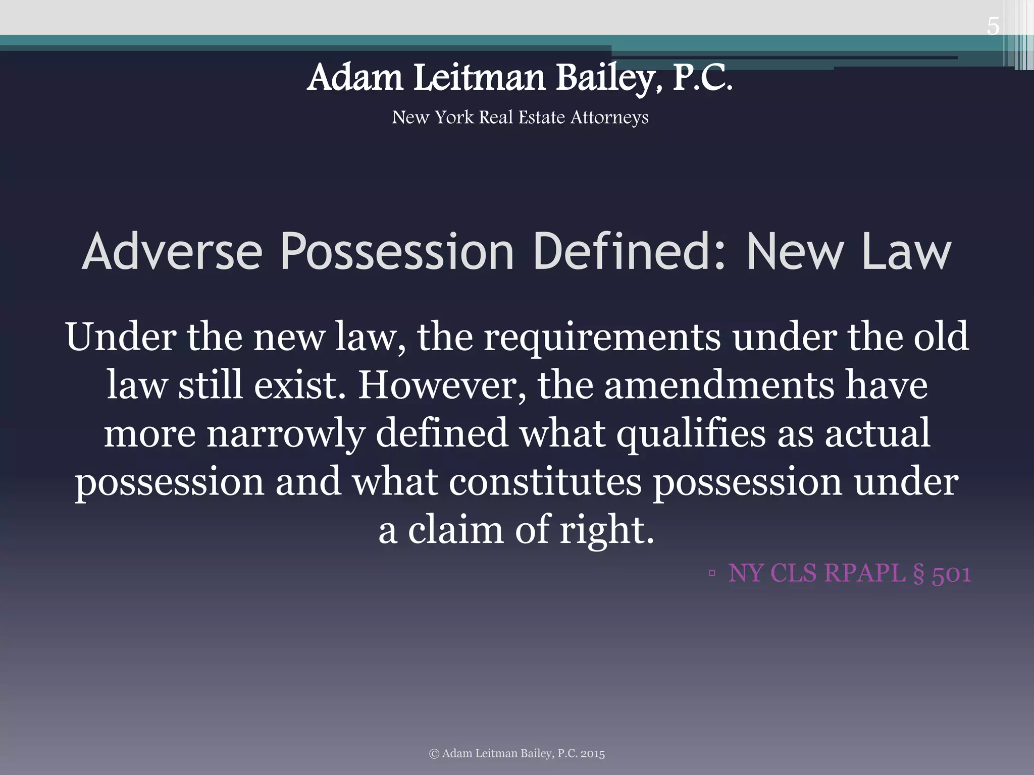 Under the new law, the requirements under the old
law still exist. However, the amendments have
more narrowly defined what qualifies as actual
possession and what constitutes possession under
a claim of right.
▫ NY CLS RPAPL § 501
5
Adverse Possession Defined: New Law
© Adam Leitman Bailey, P.C. 2015
Adam Leitman Bailey, P.C.
New York Real Estate Attorneys
 