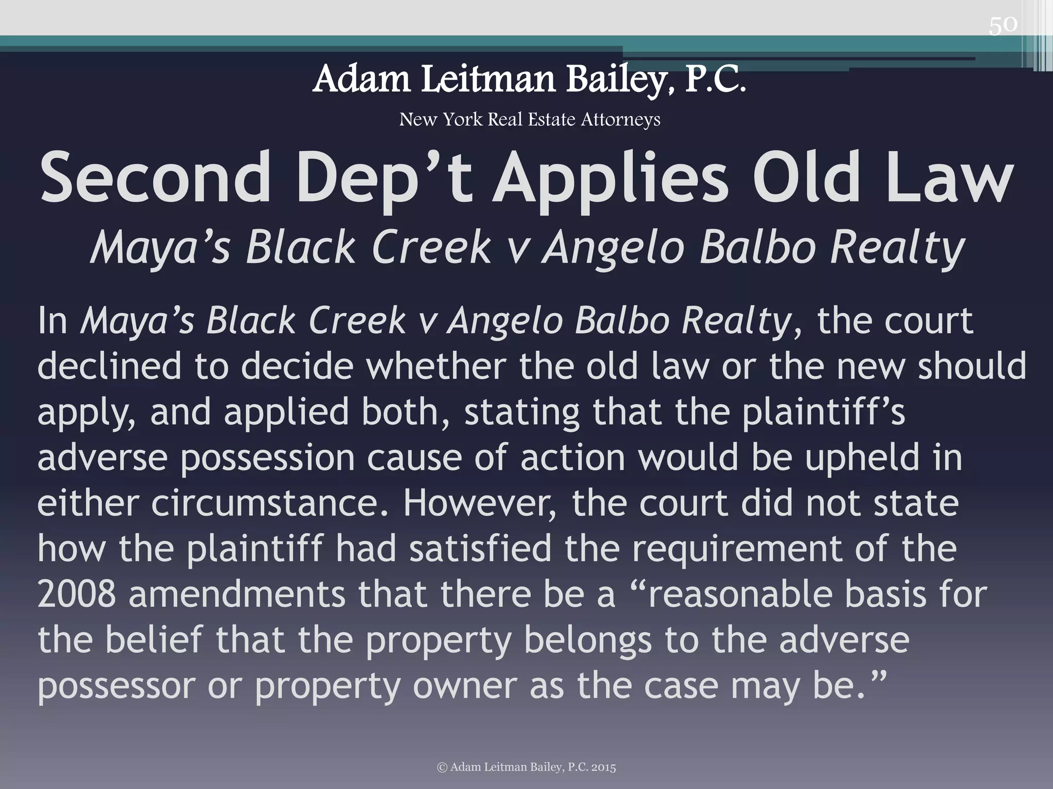 50
Second Dep’t Applies Old Law
Maya’s Black Creek v Angelo Balbo Realty
© Adam Leitman Bailey, P.C. 2015
Adam Leitman Bailey, P.C.
New York Real Estate Attorneys
In Maya’s Black Creek v Angelo Balbo Realty, the court
declined to decide whether the old law or the new should
apply, and applied both, stating that the plaintiff’s
adverse possession cause of action would be upheld in
either circumstance. However, the court did not state
how the plaintiff had satisfied the requirement of the
2008 amendments that there be a “reasonable basis for
the belief that the property belongs to the adverse
possessor or property owner as the case may be.”
 