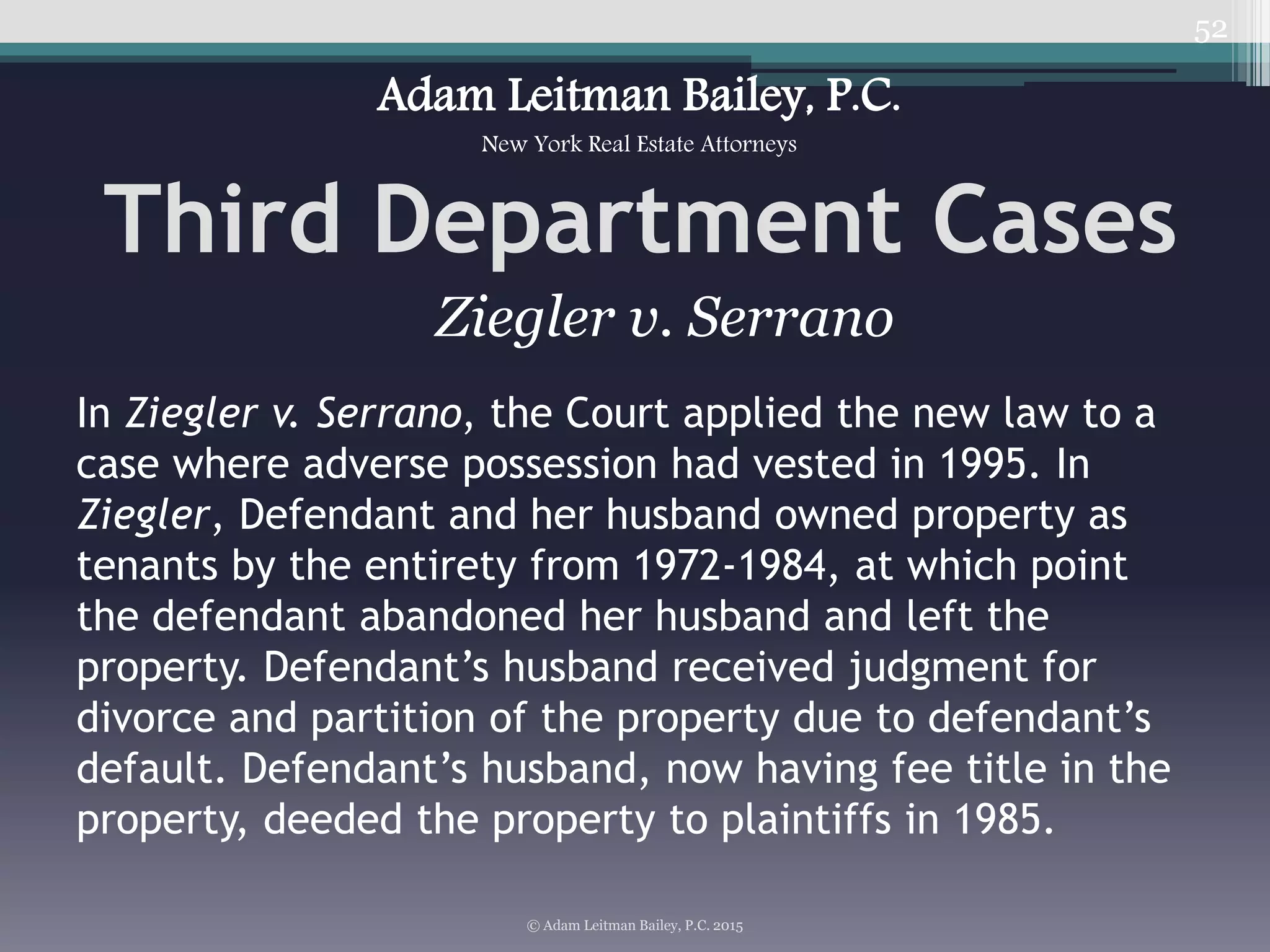 52
Third Department Cases
© Adam Leitman Bailey, P.C. 2015
Adam Leitman Bailey, P.C.
New York Real Estate Attorneys
In Ziegler v. Serrano, the Court applied the new law to a
case where adverse possession had vested in 1995. In
Ziegler, Defendant and her husband owned property as
tenants by the entirety from 1972-1984, at which point
the defendant abandoned her husband and left the
property. Defendant’s husband received judgment for
divorce and partition of the property due to defendant’s
default. Defendant’s husband, now having fee title in the
property, deeded the property to plaintiffs in 1985.
Ziegler v. Serrano
 