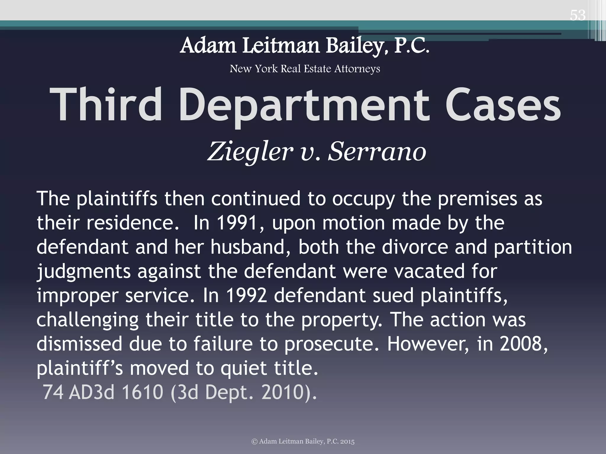53
Third Department Cases
© Adam Leitman Bailey, P.C. 2015
Adam Leitman Bailey, P.C.
New York Real Estate Attorneys
The plaintiffs then continued to occupy the premises as
their residence. In 1991, upon motion made by the
defendant and her husband, both the divorce and partition
judgments against the defendant were vacated for
improper service. In 1992 defendant sued plaintiffs,
challenging their title to the property. The action was
dismissed due to failure to prosecute. However, in 2008,
plaintiff’s moved to quiet title.
74 AD3d 1610 (3d Dept. 2010).
Ziegler v. Serrano
 