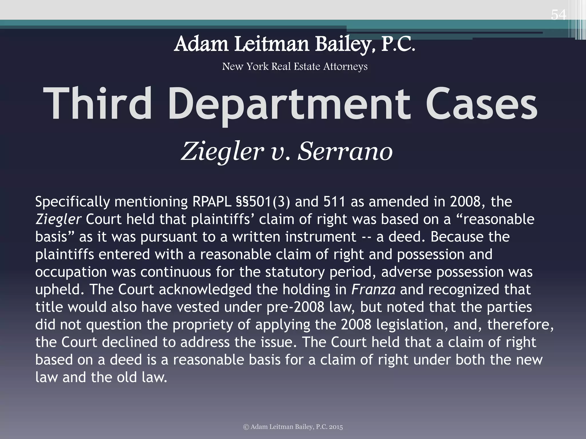 54
Third Department Cases
© Adam Leitman Bailey, P.C. 2015
Adam Leitman Bailey, P.C.
New York Real Estate Attorneys
Specifically mentioning RPAPL §§501(3) and 511 as amended in 2008, the
Ziegler Court held that plaintiffs’ claim of right was based on a “reasonable
basis” as it was pursuant to a written instrument -- a deed. Because the
plaintiffs entered with a reasonable claim of right and possession and
occupation was continuous for the statutory period, adverse possession was
upheld. The Court acknowledged the holding in Franza and recognized that
title would also have vested under pre-2008 law, but noted that the parties
did not question the propriety of applying the 2008 legislation, and, therefore,
the Court declined to address the issue. The Court held that a claim of right
based on a deed is a reasonable basis for a claim of right under both the new
law and the old law.
Ziegler v. Serrano
 