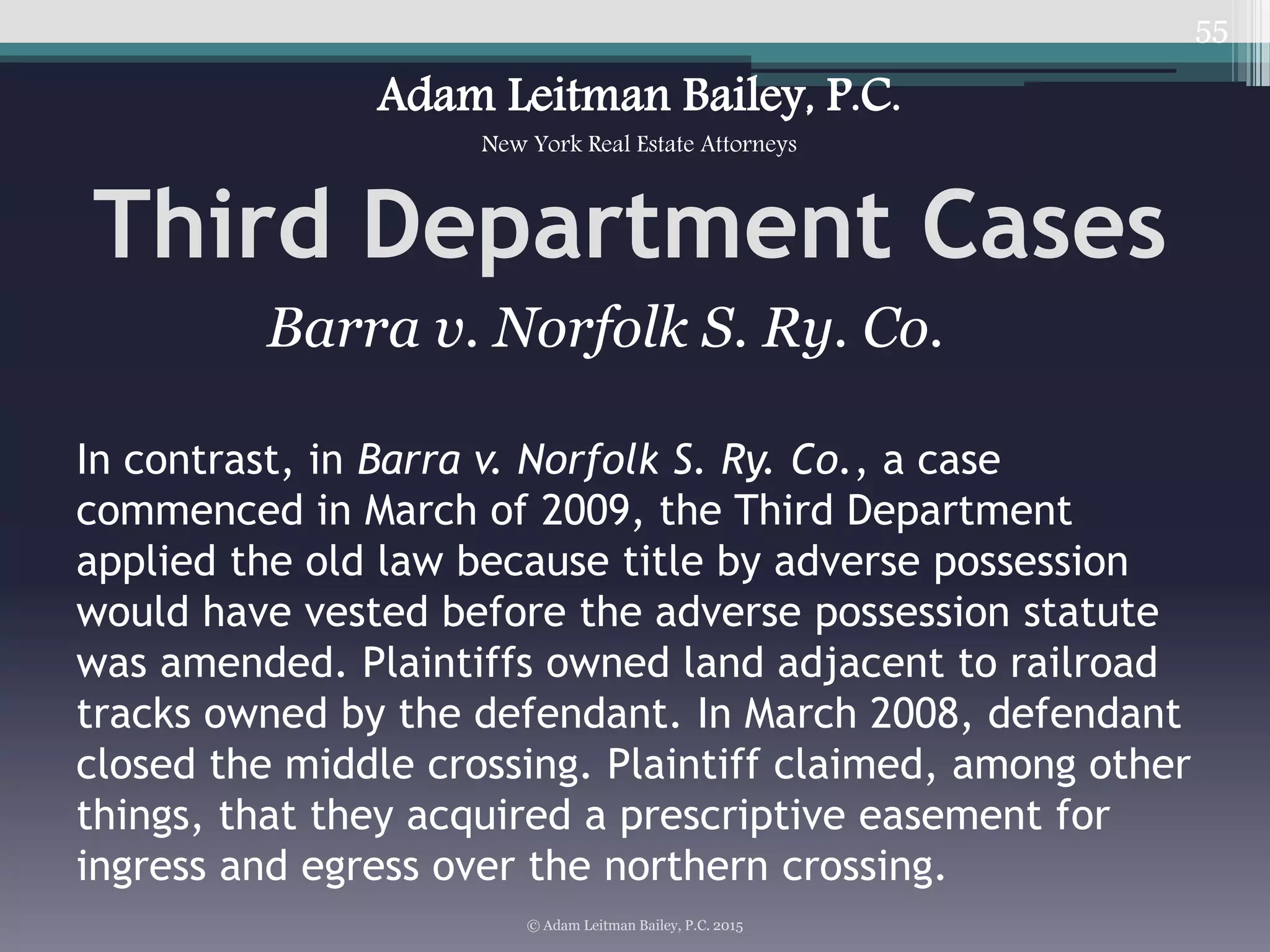 55
Third Department Cases
© Adam Leitman Bailey, P.C. 2015
Adam Leitman Bailey, P.C.
New York Real Estate Attorneys
In contrast, in Barra v. Norfolk S. Ry. Co., a case
commenced in March of 2009, the Third Department
applied the old law because title by adverse possession
would have vested before the adverse possession statute
was amended. Plaintiffs owned land adjacent to railroad
tracks owned by the defendant. In March 2008, defendant
closed the middle crossing. Plaintiff claimed, among other
things, that they acquired a prescriptive easement for
ingress and egress over the northern crossing.
Barra v. Norfolk S. Ry. Co.
 