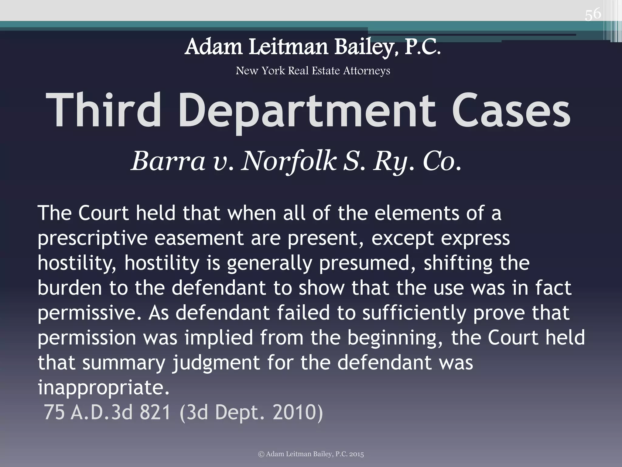 56
Third Department Cases
© Adam Leitman Bailey, P.C. 2015
Adam Leitman Bailey, P.C.
New York Real Estate Attorneys
The Court held that when all of the elements of a
prescriptive easement are present, except express
hostility, hostility is generally presumed, shifting the
burden to the defendant to show that the use was in fact
permissive. As defendant failed to sufficiently prove that
permission was implied from the beginning, the Court held
that summary judgment for the defendant was
inappropriate.
75 A.D.3d 821 (3d Dept. 2010)
Barra v. Norfolk S. Ry. Co.
 