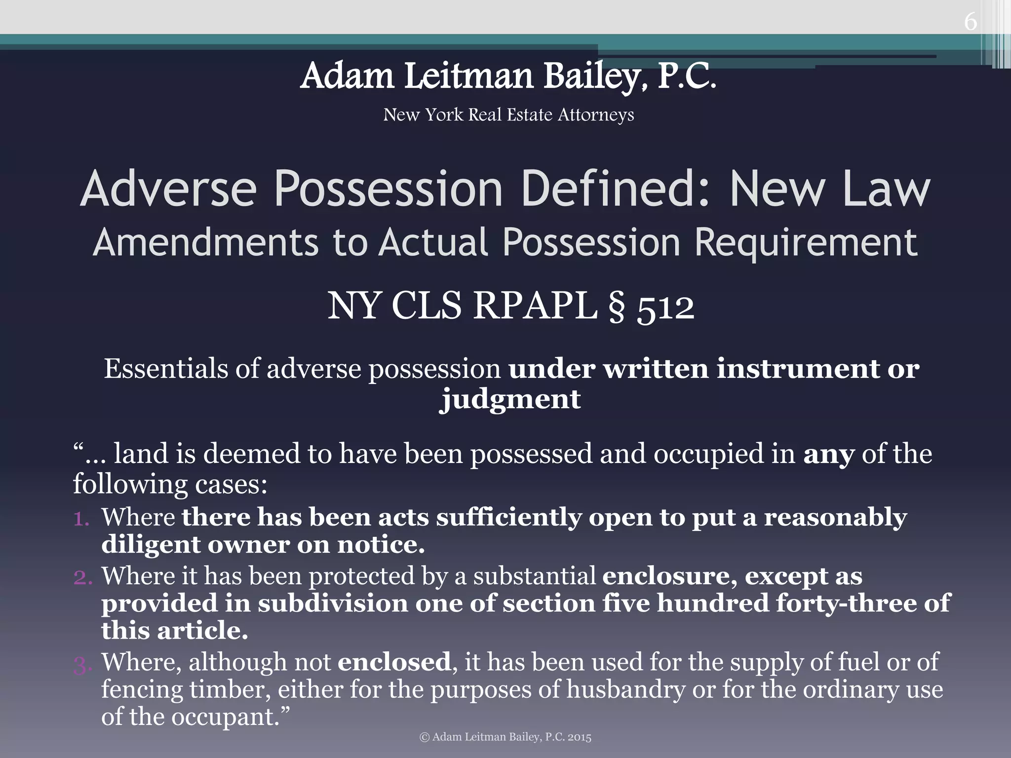 NY CLS RPAPL § 512
Essentials of adverse possession under written instrument or
judgment
“… land is deemed to have been possessed and occupied in any of the
following cases:
1. Where there has been acts sufficiently open to put a reasonably
diligent owner on notice.
2. Where it has been protected by a substantial enclosure, except as
provided in subdivision one of section five hundred forty-three of
this article.
3. Where, although not enclosed, it has been used for the supply of fuel or of
fencing timber, either for the purposes of husbandry or for the ordinary use
of the occupant.”
6
Adverse Possession Defined: New Law
Amendments to Actual Possession Requirement
© Adam Leitman Bailey, P.C. 2015
Adam Leitman Bailey, P.C.
New York Real Estate Attorneys
 