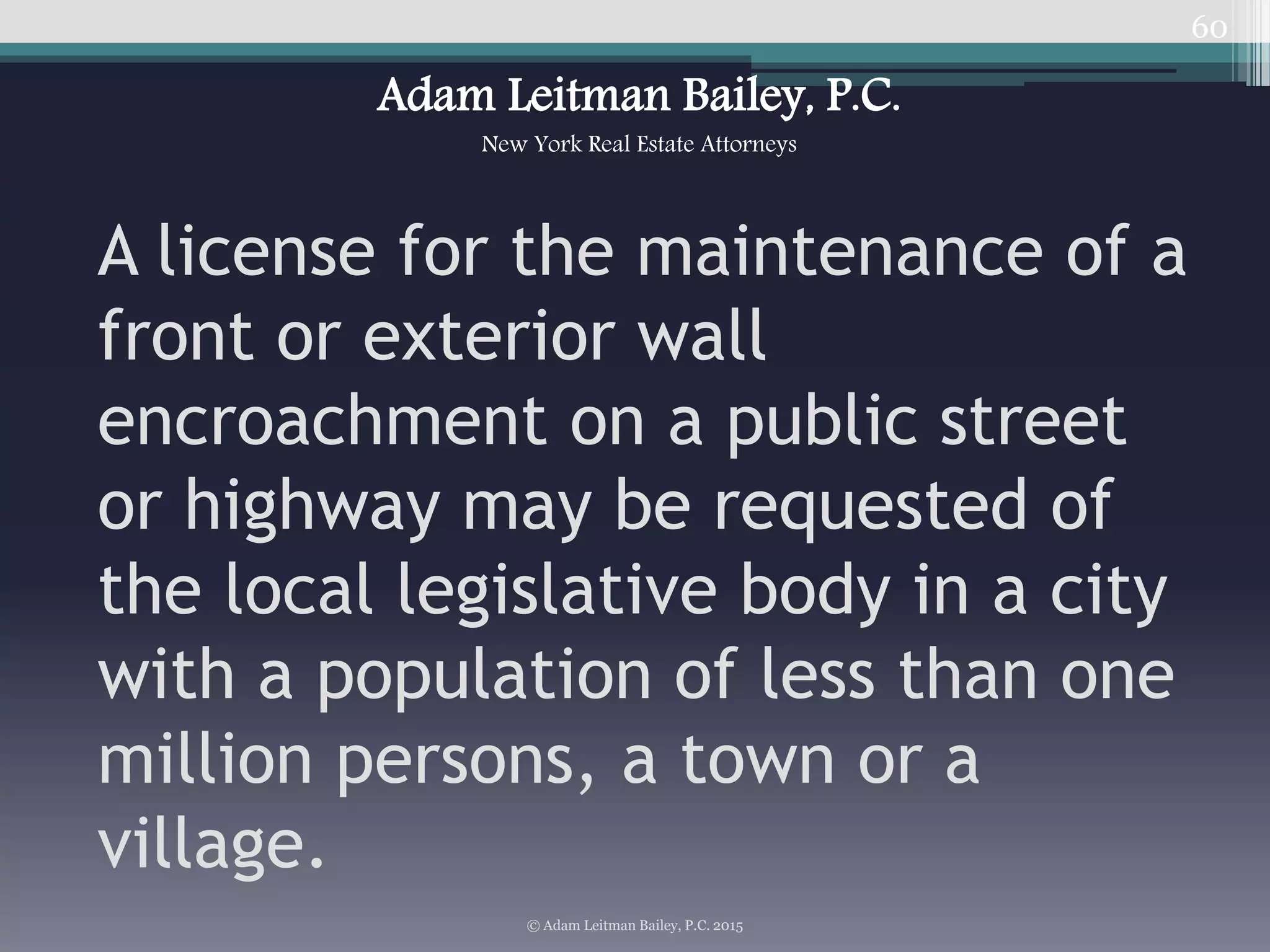 60
A license for the maintenance of a
front or exterior wall
encroachment on a public street
or highway may be requested of
the local legislative body in a city
with a population of less than one
million persons, a town or a
village.
© Adam Leitman Bailey, P.C. 2015
Adam Leitman Bailey, P.C.
New York Real Estate Attorneys
 