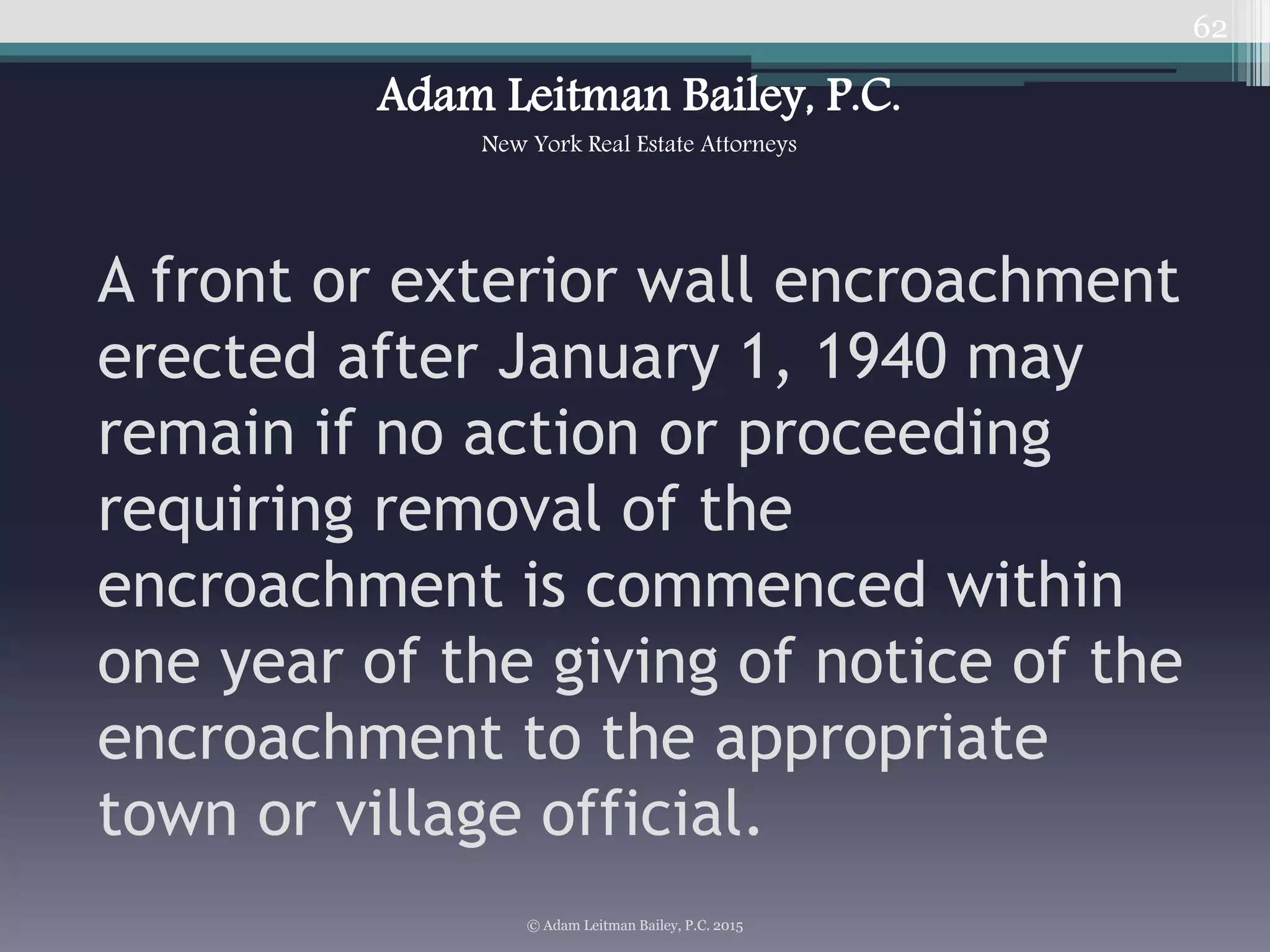 62
A front or exterior wall encroachment
erected after January 1, 1940 may
remain if no action or proceeding
requiring removal of the
encroachment is commenced within
one year of the giving of notice of the
encroachment to the appropriate
town or village official.
© Adam Leitman Bailey, P.C. 2015
Adam Leitman Bailey, P.C.
New York Real Estate Attorneys
 
