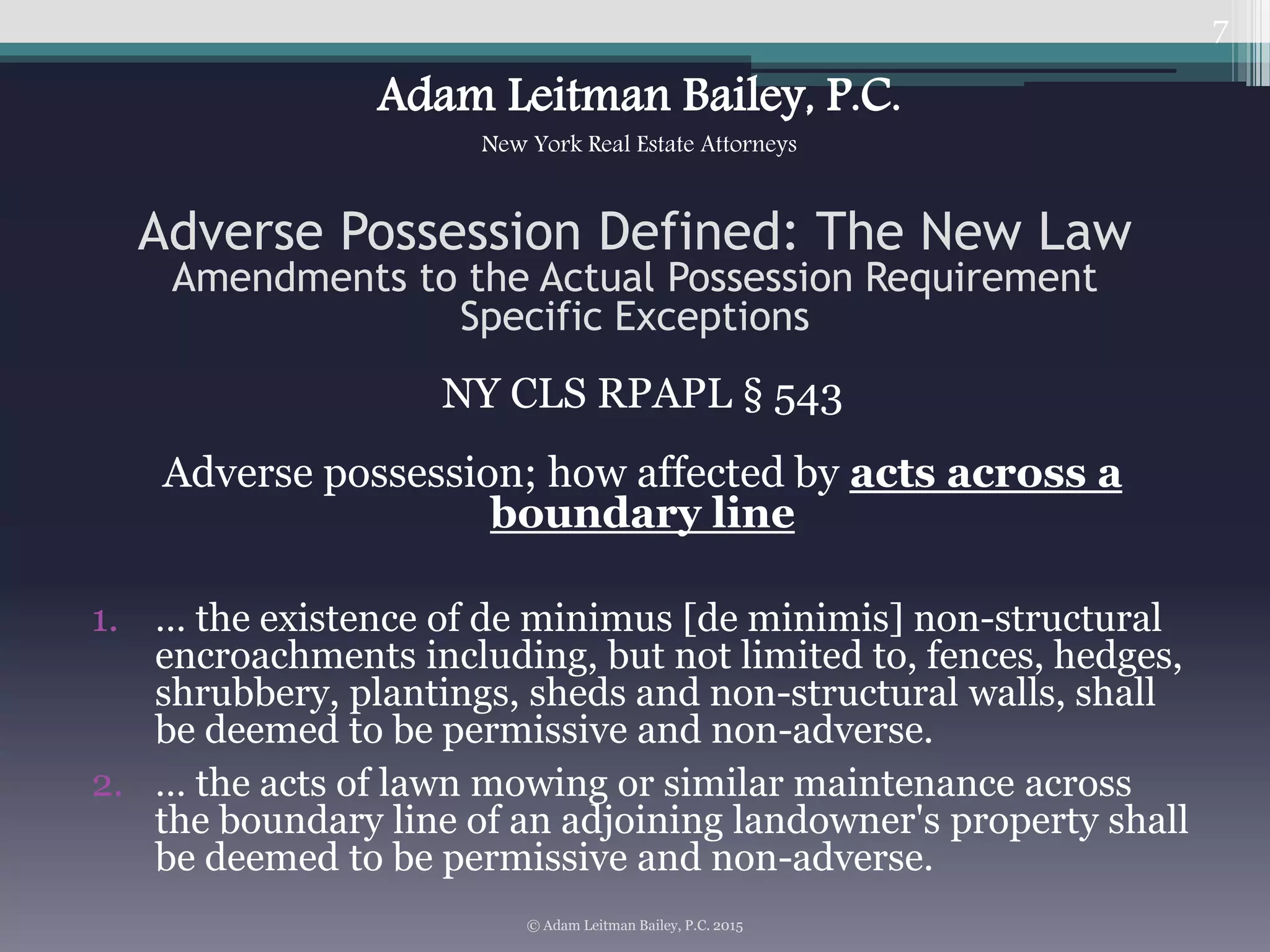 NY CLS RPAPL § 543
Adverse possession; how affected by acts across a
boundary line
1. … the existence of de minimus [de minimis] non-structural
encroachments including, but not limited to, fences, hedges,
shrubbery, plantings, sheds and non-structural walls, shall
be deemed to be permissive and non-adverse.
2. … the acts of lawn mowing or similar maintenance across
the boundary line of an adjoining landowner's property shall
be deemed to be permissive and non-adverse.
7
Adverse Possession Defined: The New Law
Amendments to the Actual Possession Requirement
Specific Exceptions
© Adam Leitman Bailey, P.C. 2015
Adam Leitman Bailey, P.C.
New York Real Estate Attorneys
 