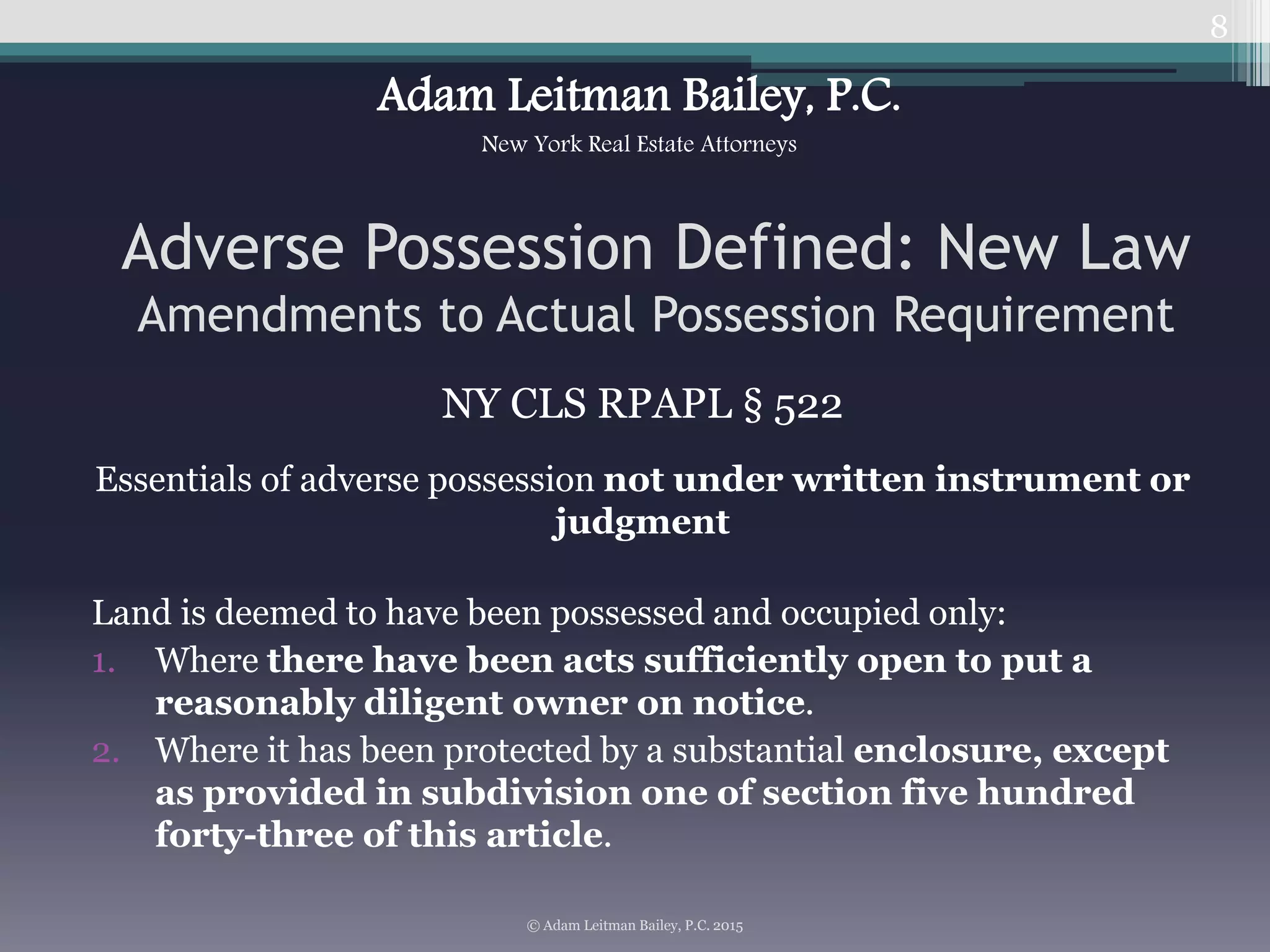 NY CLS RPAPL § 522
Essentials of adverse possession not under written instrument or
judgment
Land is deemed to have been possessed and occupied only:
1. Where there have been acts sufficiently open to put a
reasonably diligent owner on notice.
2. Where it has been protected by a substantial enclosure, except
as provided in subdivision one of section five hundred
forty-three of this article.
8
Adverse Possession Defined: New Law
Amendments to Actual Possession Requirement
© Adam Leitman Bailey, P.C. 2015
Adam Leitman Bailey, P.C.
New York Real Estate Attorneys
 