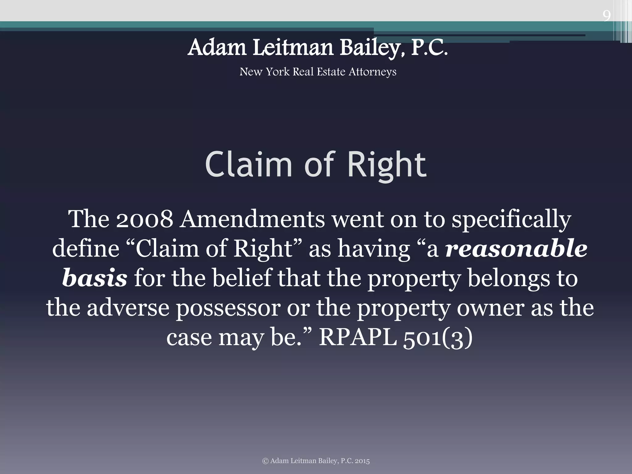 Claim of Right
The 2008 Amendments went on to specifically
define “Claim of Right” as having “a reasonable
basis for the belief that the property belongs to
the adverse possessor or the property owner as the
case may be.” RPAPL 501(3)
9
© Adam Leitman Bailey, P.C. 2015
Adam Leitman Bailey, P.C.
New York Real Estate Attorneys
 
