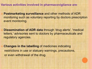 Various activities involved in pharmacovigilance are:
 Postmarketing surveillance and other methods of ADR
monitoring such as voluntary reporting by doctors prescription
event monitoring.
 Dissemination of ADR data through 'drug alerts', 'medical
letters,' advisories sent to doctors by pharmaceuticals and
regulatory agencies.
 Changes in the labelling of medicines indicating
restrictions in use or statuary warnings, precautions,
or even withdrawal of the drug.
 