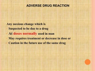 ADVERSE DRUG REACTION
Any noxious change which is
 Suspected to be due to a drug
 At doses normally used in man
 May requires treatment or decrease in dose or
 Caution in the future use of the same drug
 