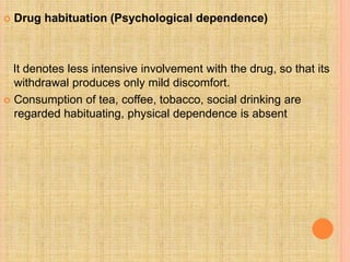  Drug habituation (Psychological dependence)
It denotes less intensive involvement with the drug, so that its
withdrawal produces only mild discomfort.
 Consumption of tea, coffee, tobacco, social drinking are
regarded habituating, physical dependence is absent
 