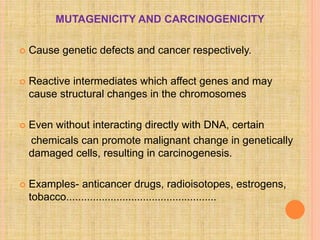 MUTAGENICITY AND CARCINOGENICITY
 Cause genetic defects and cancer respectively.
 Reactive intermediates which affect genes and may
cause structural changes in the chromosomes
 Even without interacting directly with DNA, certain
chemicals can promote malignant change in genetically
damaged cells, resulting in carcinogenesis.
 Examples- anticancer drugs, radioisotopes, estrogens,
tobacco...................................................
 