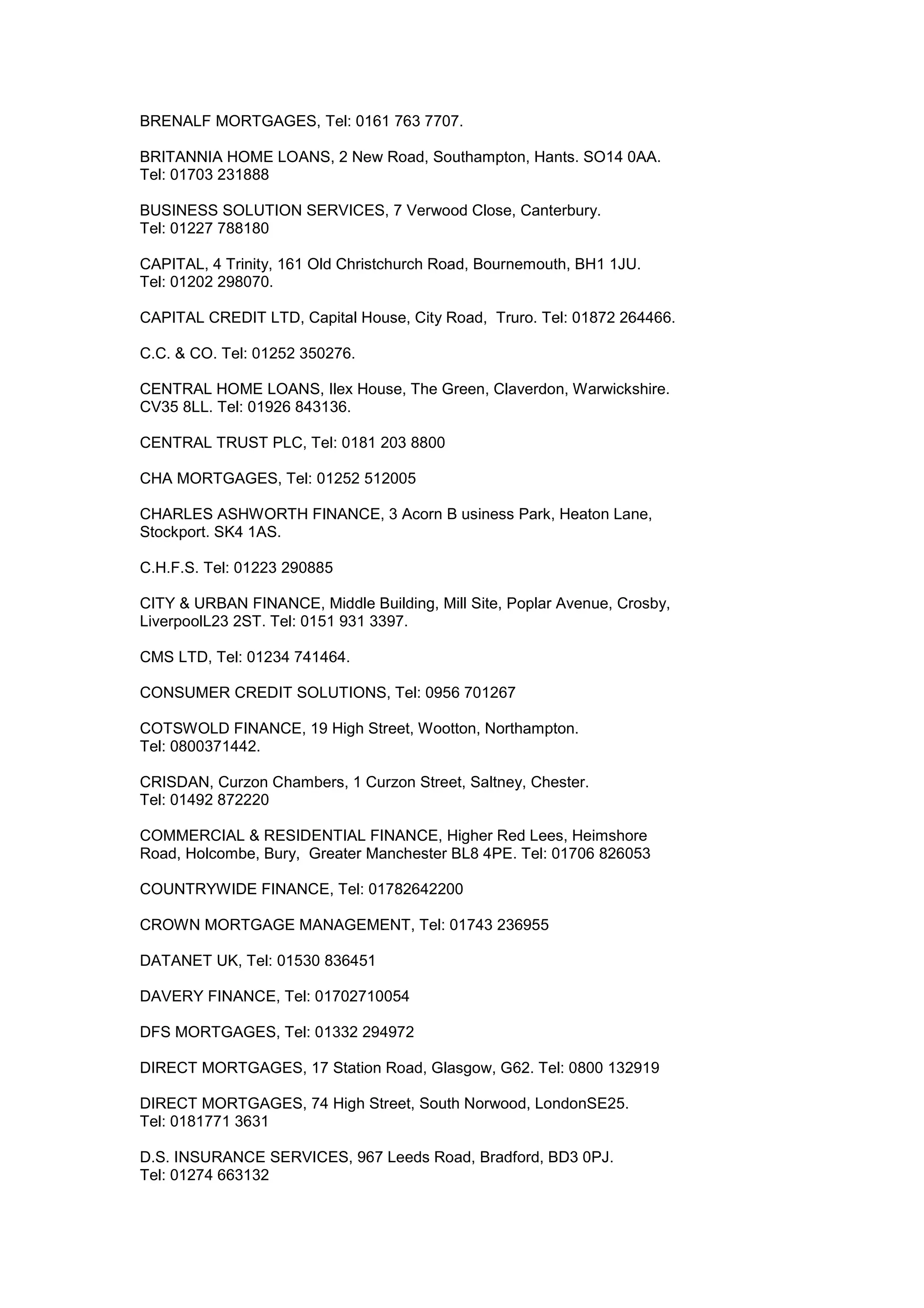 BRENALF MORTGAGES, Tel: 0161 763 7707.
BRITANNIA HOME LOANS, 2 New Road, Southampton, Hants. SO14 0AA.
Tel: 01703 231888
BUSINESS SOLUTION SERVICES, 7 Verwood Close, Canterbury.
Tel: 01227 788180
CAPITAL, 4 Trinity, 161 Old Christchurch Road, Bournemouth, BH1 1JU.
Tel: 01202 298070.
CAPITAL CREDIT LTD, Capital House, City Road, Truro. Tel: 01872 264466.
C.C. & CO. Tel: 01252 350276.
CENTRAL HOME LOANS, Ilex House, The Green, Claverdon, Warwickshire.
CV35 8LL. Tel: 01926 843136.
CENTRAL TRUST PLC, Tel: 0181 203 8800
CHA MORTGAGES, Tel: 01252 512005
CHARLES ASHWORTH FINANCE, 3 Acorn B usiness Park, Heaton Lane,
Stockport. SK4 1AS.
C.H.F.S. Tel: 01223 290885
CITY & URBAN FINANCE, Middle Building, Mill Site, Poplar Avenue, Crosby,
LiverpoolL23 2ST. Tel: 0151 931 3397.
CMS LTD, Tel: 01234 741464.
CONSUMER CREDIT SOLUTIONS, Tel: 0956 701267
COTSWOLD FINANCE, 19 High Street, Wootton, Northampton.
Tel: 0800371442.
CRISDAN, Curzon Chambers, 1 Curzon Street, Saltney, Chester.
Tel: 01492 872220
COMMERCIAL & RESIDENTIAL FINANCE, Higher Red Lees, Heimshore
Road, Holcombe, Bury, Greater Manchester BL8 4PE. Tel: 01706 826053
COUNTRYWIDE FINANCE, Tel: 01782642200
CROWN MORTGAGE MANAGEMENT, Tel: 01743 236955
DATANET UK, Tel: 01530 836451
DAVERY FINANCE, Tel: 01702710054
DFS MORTGAGES, Tel: 01332 294972
DIRECT MORTGAGES, 17 Station Road, Glasgow, G62. Tel: 0800 132919
DIRECT MORTGAGES, 74 High Street, South Norwood, LondonSE25.
Tel: 0181771 3631
D.S. INSURANCE SERVICES, 967 Leeds Road, Bradford, BD3 0PJ.
Tel: 01274 663132
 