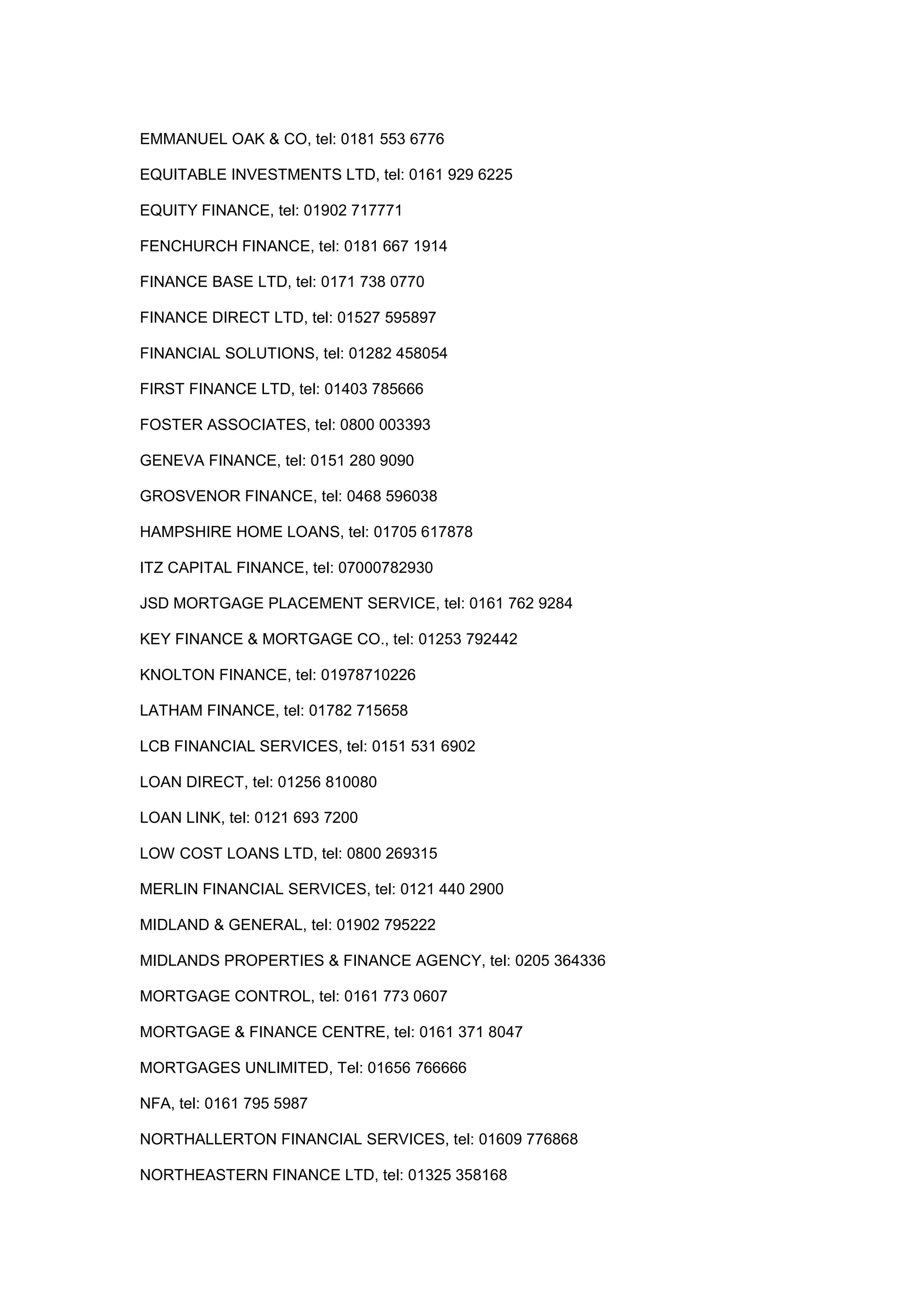 EMMANUEL OAK & CO, tel: 0181 553 6776
EQUITABLE INVESTMENTS LTD, tel: 0161 929 6225
EQUITY FINANCE, tel: 01902 717771
FENCHURCH FINANCE, tel: 0181 667 1914
FINANCE BASE LTD, tel: 0171 738 0770
FINANCE DIRECT LTD, tel: 01527 595897
FINANCIAL SOLUTIONS, tel: 01282 458054
FIRST FINANCE LTD, tel: 01403 785666
FOSTER ASSOCIATES, tel: 0800 003393
GENEVA FINANCE, tel: 0151 280 9090
GROSVENOR FINANCE, tel: 0468 596038
HAMPSHIRE HOME LOANS, tel: 01705 617878
ITZ CAPITAL FINANCE, tel: 07000782930
JSD MORTGAGE PLACEMENT SERVICE, tel: 0161 762 9284
KEY FINANCE & MORTGAGE CO., tel: 01253 792442
KNOLTON FINANCE, tel: 01978710226
LATHAM FINANCE, tel: 01782 715658
LCB FINANCIAL SERVICES, tel: 0151 531 6902
LOAN DIRECT, tel: 01256 810080
LOAN LINK, tel: 0121 693 7200
LOW COST LOANS LTD, tel: 0800 269315
MERLIN FINANCIAL SERVICES, tel: 0121 440 2900
MIDLAND & GENERAL, tel: 01902 795222
MIDLANDS PROPERTIES & FINANCE AGENCY, tel: 0205 364336
MORTGAGE CONTROL, tel: 0161 773 0607
MORTGAGE & FINANCE CENTRE, tel: 0161 371 8047
MORTGAGES UNLIMITED, Tel: 01656 766666
NFA, tel: 0161 795 5987
NORTHALLERTON FINANCIAL SERVICES, tel: 01609 776868
NORTHEASTERN FINANCE LTD, tel: 01325 358168
 