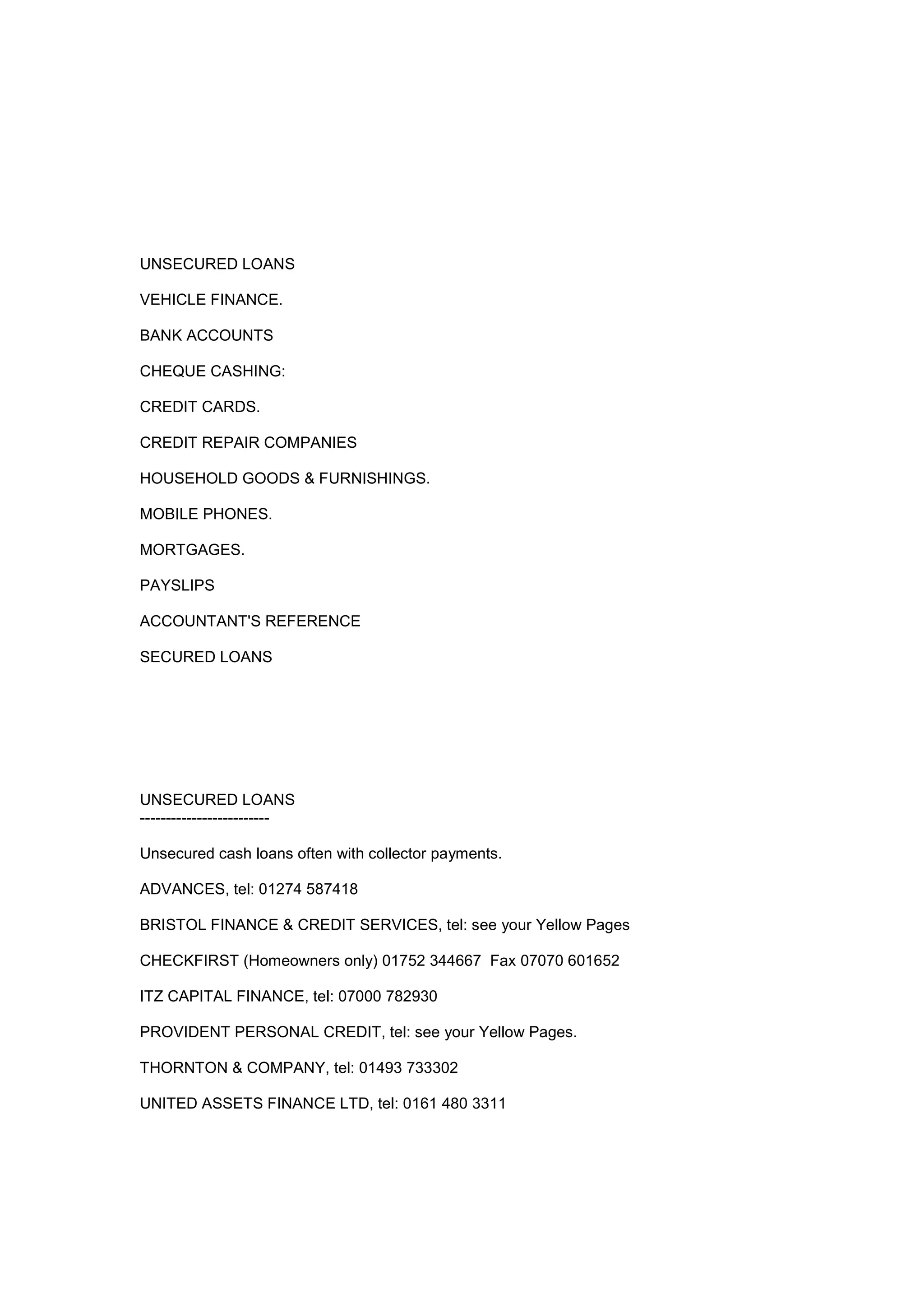 UNSECURED LOANS
VEHICLE FINANCE.
BANK ACCOUNTS
CHEQUE CASHING:
CREDIT CARDS.
CREDIT REPAIR COMPANIES
HOUSEHOLD GOODS & FURNISHINGS.
MOBILE PHONES.
MORTGAGES.
PAYSLIPS
ACCOUNTANT'S REFERENCE
SECURED LOANS
UNSECURED LOANS
-------------------------
Unsecured cash loans often with collector payments.
ADVANCES, tel: 01274 587418
BRISTOL FINANCE & CREDIT SERVICES, tel: see your Yellow Pages
CHECKFIRST (Homeowners only) 01752 344667 Fax 07070 601652
ITZ CAPITAL FINANCE, tel: 07000 782930
PROVIDENT PERSONAL CREDIT, tel: see your Yellow Pages.
THORNTON & COMPANY, tel: 01493 733302
UNITED ASSETS FINANCE LTD, tel: 0161 480 3311
 