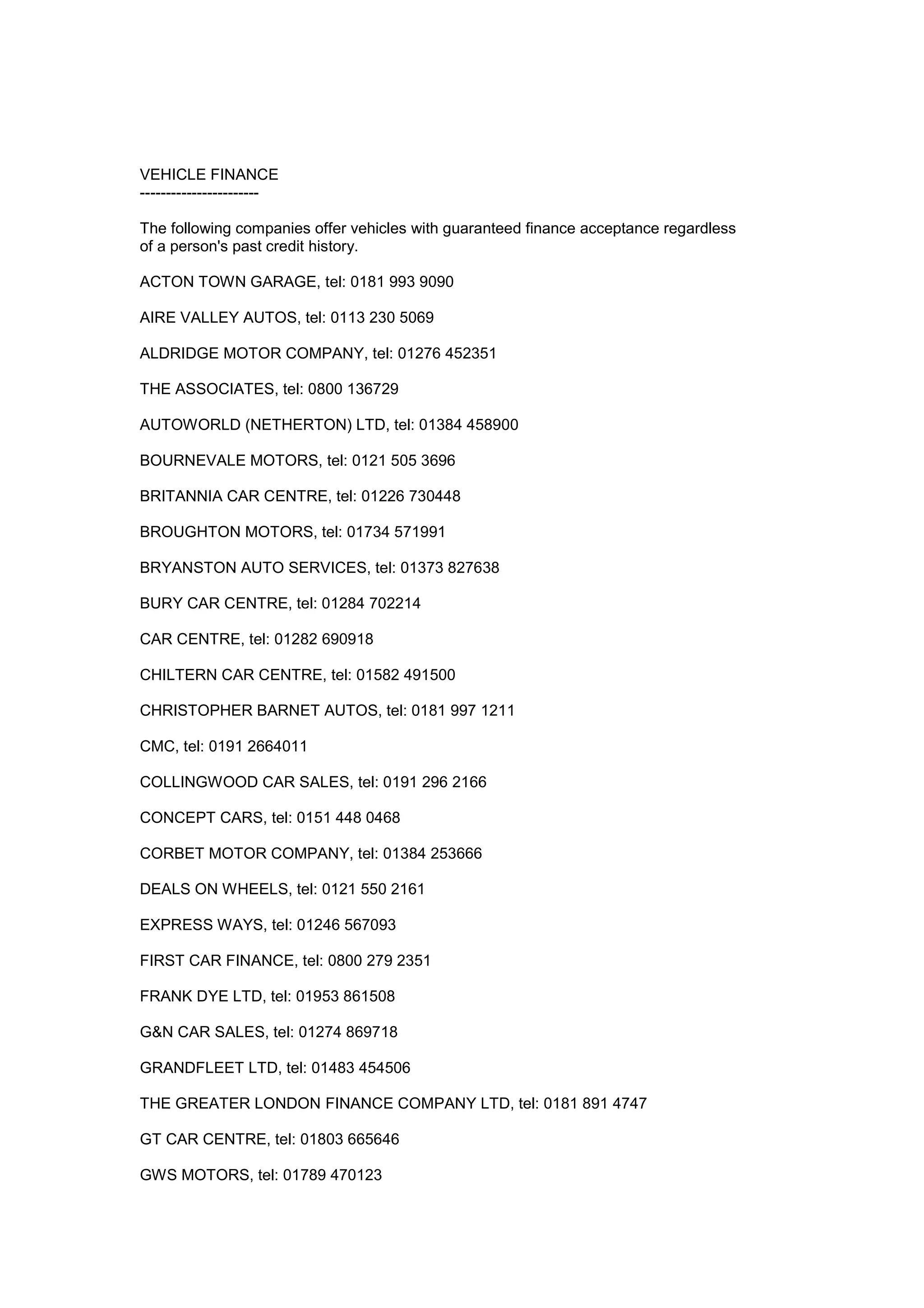 VEHICLE FINANCE
-----------------------
The following companies offer vehicles with guaranteed finance acceptance regardless
of a person's past credit history.
ACTON TOWN GARAGE, tel: 0181 993 9090
AIRE VALLEY AUTOS, tel: 0113 230 5069
ALDRIDGE MOTOR COMPANY, tel: 01276 452351
THE ASSOCIATES, tel: 0800 136729
AUTOWORLD (NETHERTON) LTD, tel: 01384 458900
BOURNEVALE MOTORS, tel: 0121 505 3696
BRITANNIA CAR CENTRE, tel: 01226 730448
BROUGHTON MOTORS, tel: 01734 571991
BRYANSTON AUTO SERVICES, tel: 01373 827638
BURY CAR CENTRE, tel: 01284 702214
CAR CENTRE, tel: 01282 690918
CHILTERN CAR CENTRE, tel: 01582 491500
CHRISTOPHER BARNET AUTOS, tel: 0181 997 1211
CMC, tel: 0191 2664011
COLLINGWOOD CAR SALES, tel: 0191 296 2166
CONCEPT CARS, tel: 0151 448 0468
CORBET MOTOR COMPANY, tel: 01384 253666
DEALS ON WHEELS, tel: 0121 550 2161
EXPRESS WAYS, tel: 01246 567093
FIRST CAR FINANCE, tel: 0800 279 2351
FRANK DYE LTD, tel: 01953 861508
G&N CAR SALES, tel: 01274 869718
GRANDFLEET LTD, tel: 01483 454506
THE GREATER LONDON FINANCE COMPANY LTD, tel: 0181 891 4747
GT CAR CENTRE, tel: 01803 665646
GWS MOTORS, tel: 01789 470123
 