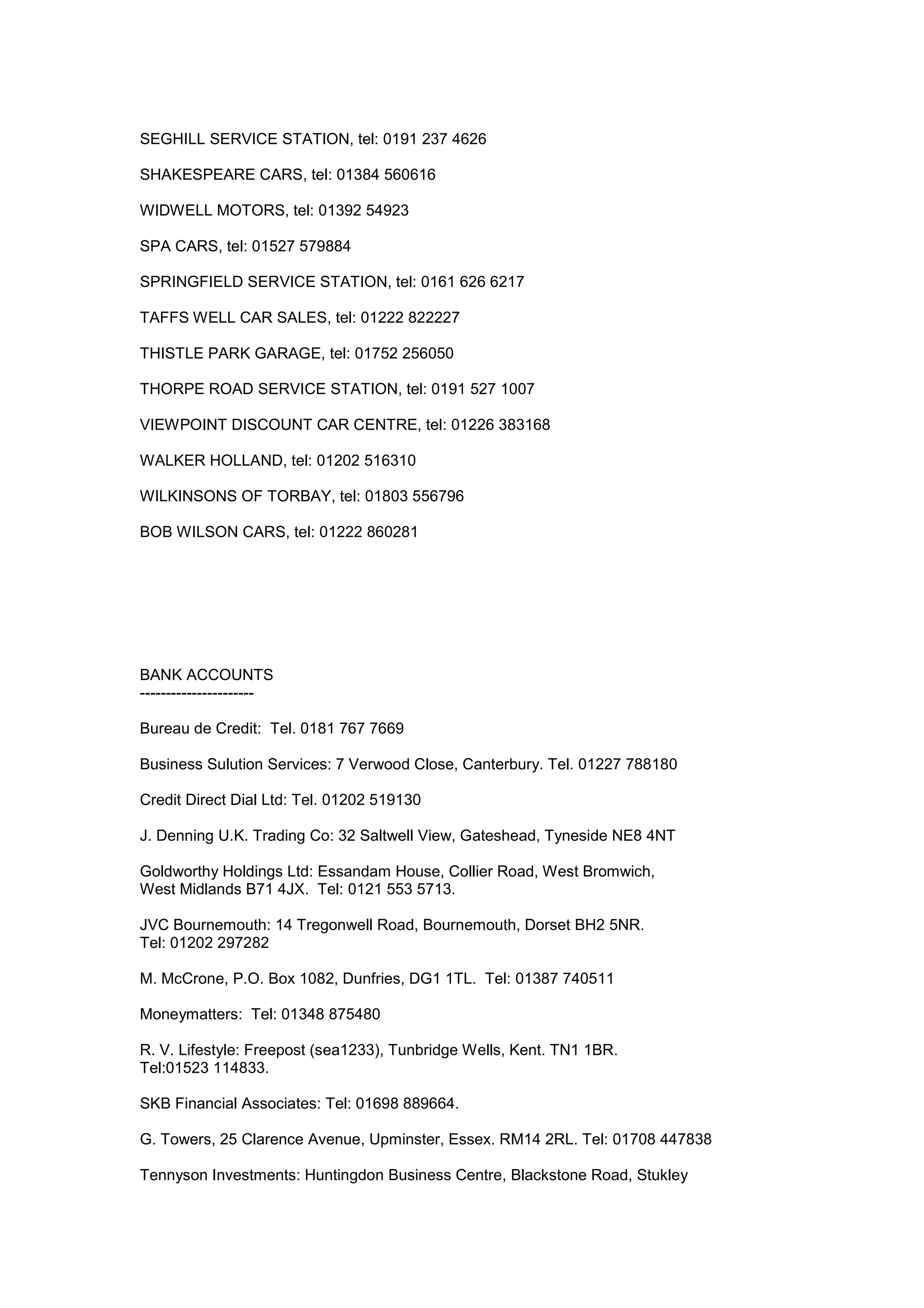SEGHILL SERVICE STATION, tel: 0191 237 4626
SHAKESPEARE CARS, tel: 01384 560616
WIDWELL MOTORS, tel: 01392 54923
SPA CARS, tel: 01527 579884
SPRINGFIELD SERVICE STATION, tel: 0161 626 6217
TAFFS WELL CAR SALES, tel: 01222 822227
THISTLE PARK GARAGE, tel: 01752 256050
THORPE ROAD SERVICE STATION, tel: 0191 527 1007
VIEWPOINT DISCOUNT CAR CENTRE, tel: 01226 383168
WALKER HOLLAND, tel: 01202 516310
WILKINSONS OF TORBAY, tel: 01803 556796
BOB WILSON CARS, tel: 01222 860281
BANK ACCOUNTS
----------------------
Bureau de Credit: Tel. 0181 767 7669
Business Sulution Services: 7 Verwood Close, Canterbury. Tel. 01227 788180
Credit Direct Dial Ltd: Tel. 01202 519130
J. Denning U.K. Trading Co: 32 Saltwell View, Gateshead, Tyneside NE8 4NT
Goldworthy Holdings Ltd: Essandam House, Collier Road, West Bromwich,
West Midlands B71 4JX. Tel: 0121 553 5713.
JVC Bournemouth: 14 Tregonwell Road, Bournemouth, Dorset BH2 5NR.
Tel: 01202 297282
M. McCrone, P.O. Box 1082, Dunfries, DG1 1TL. Tel: 01387 740511
Moneymatters: Tel: 01348 875480
R. V. Lifestyle: Freepost (sea1233), Tunbridge Wells, Kent. TN1 1BR.
Tel:01523 114833.
SKB Financial Associates: Tel: 01698 889664.
G. Towers, 25 Clarence Avenue, Upminster, Essex. RM14 2RL. Tel: 01708 447838
Tennyson Investments: Huntingdon Business Centre, Blackstone Road, Stukley
 